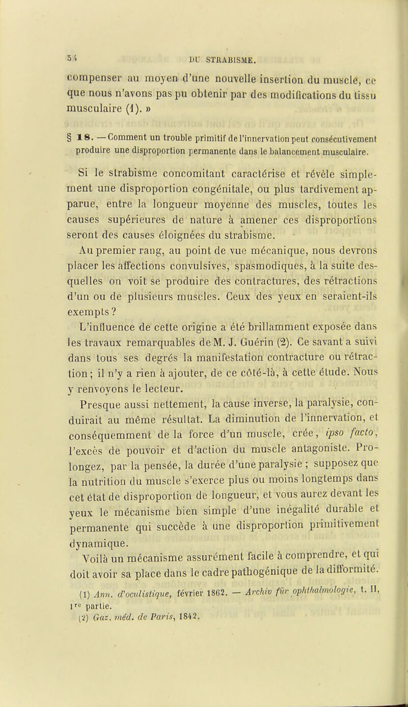 compenser au moyen d'une nouvelle insertion du muscle, ce que nous n'avons pas pu obtenir par des m.odifications du tissu musculaire (i). » §18. — Comment un trouble primitif de l'innervation peut consécutivement produire une disproportion permanente dans le balancement musculaire. Si le strabisme concomitant caractérise et révèle simple- ment une disproportion congénitale, ou plus tardivement ap- parue, entre la longueur moyenne des muscles, toutes les causes supérieures de nature à amener ces disproportions seront des causes éloignées du strabisme. Au premier rang, au point de vue mécanique, nous devrons placer les affections convulsives, spasmodiques, à la suite des- quelles on voit se produire des contractures, des rétractions d'un ou de plusieurs muscles. Ceux des yeux en seraient-ils exempts ? L'influence dé cette origine a été brillamment exposée dans les travaux remarquables de M. J. Guérin (2). Ce savant a suivi dans tous ses degrés la manifestation contracture ou rétrac- tion ; il n'y a rien à ajouter, de ce côlé-lii, à cette étude. Nous y renvoyons le lecteur. Presque aussi nettement, la cause inverse, la paralysie, con- duirait au môme résultat. La diminution de l'innervation, et conséquemment delà force d'un muscle, crée, ipso facto, l'excès de pouvoir et d'action du muscle antagoniste. Pro- longez, par la pensée, la durée d'une paralysie ; supposez que la nutrition du muscle s'exerce plus ou moins longtemps dans cet état de disproportion de longueur, et vous aurez devant les yeux le mécanisme bien simple d'une inégalité durable et permanente qui succède à une disproportion primitivement dynamique. Voilà un mécanisme assurément facile à comprendre, et qui doit avoir sa place dans le cadre patbogénique de la difformité. (1) Ann. d'oculistique, février 1862. - Archiv fur ppMfialmologie, t. Il, l'<^ partie.