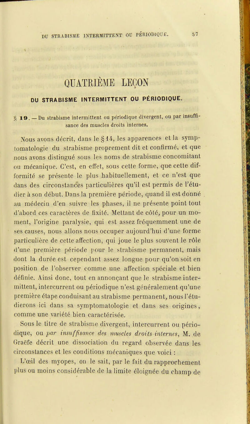 QUATRIÈME LEÇON DU STRABISME INTERMITTENT OU PÉRIODIQUE. § 19. — Du strabisme intermittent ou périodique divergent, ou par insuffi- sance des muscles droits internes. Nous avons décrit, dans le § 14, les apparences et la symp- (omatologie du strabisme proprement dit et confirmé, et que nous avons distingué sous les noms de strabisme concomitant ou mécanique. C'est, en effet, sous cette forme, que cette dif- formité se présente le plus habituellement, et ce n'est que dans des circonstances particulières qu'il est permis de l'étu- dier à son début. Dans la première période, quand il est donné au médecin d'en suivre les phases, il ne présente point tout d'abord ces caractères de fixité. Mettant de côté, pour un mo- ment, l'origine paralysie, qui est assez fréquemment une de ses causes, nous allons nous occuper aujourd'hui d'une forme particulière de cette affection, qui joue le plus souvent le rôle d'une première période pour le strabisme permanent, mais dont la durée est cependant assez longue pour qu'on soit en position de l'observer comme une affection spéciale et bien définie. Ainsi donc, tout en annonçant que le strabisme inter- mittent, intercurrent ou périodique n'est généralement qu'une première étape conduisant au strabisme permanent, nous l'étu- dierons ici dans sa symplomatologie et dans ses origines, comme une variété bien caractérisée. Sous le titre de strabisme divergent, intercurrent ou pério- dique, ou par insuffisance des muscles droits internes, M. de Graëfe décrit une dissociation du regard observée dans les circonstances et les conditions mécaniques que voici : L'œil des myopes, on le sait, par le fait du rapprochement plus ou moins considérable de la limite éloignée du champ de