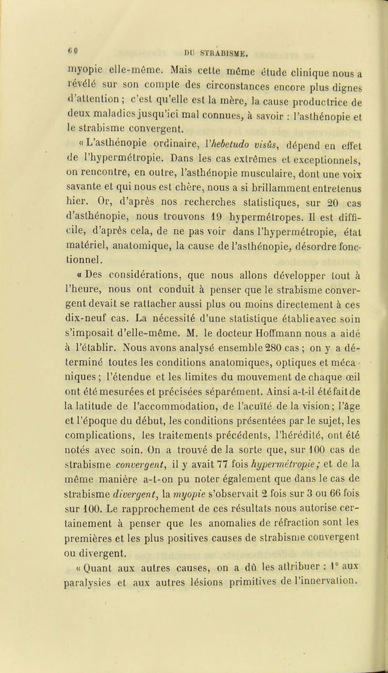 myopie elle-même. Mais celle môme étude clinique nous a révélé sur son compte des circonstances encore plus dignes d'atlention ; c'csl qu'elle est la mère, la cause productrice de deux maladies jusqu'ici mal connues, à savoir : l'asthénopie et le strabisme convergent. «L'asthénopie ordinaire, Vhebetudo visûs, dépend en effet de l'hypermétropie. Dans les cas exlrômes et exceptionnels, on rencontre, en outre, l'asthénopie musculaire, dont une voix savante et qui nous est chère, nous a si brillamment entretenus hier. Or, d'après nos recherches statistiques, sur 20 cas d'aslhénopie, nous trouvons 19 hypermétropes. 11 est diffi- cile, d'après cela, de ne pas voir dans l'hypermétropie, étal matériel, anatomique, la cause de l'asthénopie, désordre fonc- tionnel. a Des considérations, que nous allons développer tout à l'heure, nous ont conduit à penser que le strabisme conver- gent devait se rattacher aussi plus ou moins directement à ces dix-neuf cas. La nécessité d'une statistique établieavec soin s'imposait d'elle-même. M. le docteur Hoffmann nous a aidé à l'établir. Nous avons analysé ensemble 280 cas ; on y a dé- terminé toutes les conditions anatomiques, optiques et méca- niques ; l'étendue et les limites du mouvement de chaque œil ont été mesurées et précisées séparément. Ainsi a-t-il étéfaitde la latitude de l'accommodation, de l'acuité de la vision; l'âge et l'époque du début, les conditions présentées par le sujet, les complications, les traitements précédents, l'hérédité, ont été notés avec soin. On a trouvé de la sorte que, sur 100 cas de strabisme convei^gent, il y avait 77 fois hypermétropie ; et de la même manière a-l-on pu noter également que dans le cas de strabisme divergent^ la myopie s'observait 2 fois sur 3 ou 66 fois sur 100. Le rapprochement de ces résultats nous autorise cer- tainement à penser que les anomalies de réfraction sont les premières et les plus positives causes de strabisme convergent ou divergent. «Quant aux autres causes, on a dû les attribuer : Taux paralysies et aux autres lésions primitives de l'innervation.