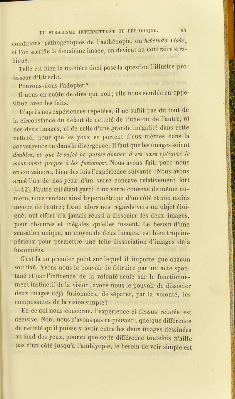 coTîdilions pathogéniques de l'aslhénopie, ou hebetudo visûs, si l'on sacrifie la deuxième image, on devient au contraire stra- bique. Telle est bien la manière dont pose la question l'illustre pro- fesseur d'Ulrecht. Pouvons-nous l'adopter ? Il nous en coûte de dire que non; elle nous semble en oppo- sition avec les faits. D'après nos expériences répétées, il ne suffit pas du tout de la circonstance du défaut de netteté de l'une ou de l'autre, ni des deux images, ni de celle d'une grande inégalité dans cette netteté, pour que les yeux se portent d'eux-mêmes dans la convergence ou dans la divergence. II faut que les images soient doubles, et que le sujet ne puisse donner à ses axes optiques le mouvement propre à les fusionner. Nous avons fait, pour nous en convaincre, bien des fois l'expérience suivante : Nous avons armé l'un de nos yeux d'un verre concave relativement fort (—15), l'autre oeil étant garni d'un verre convexe de môme nu- méro, nous rendant ainsi hypermétrope d'un côté et non moins ■myope de l'autre; fixant alors nos regards vers un objet éloi- gné, nul effort n'a jamais réussi à dissocier les deux images, pour obscures et inégales qu'elles fussent. Le besoin d'une sensalion unique, au moyen de deux images, est bien trop im- périeux pour permettre une telle dissociation d'images déjà fusionnées. C'est là un premier point sur lequel il importe que cbacun soit fixé. Avons-nous le pouvoir de détruire par un acte spon- tané et par l'influence de la volonté seule sur le fonctionne- ment instinctif delà vision, avons-nous le pouvoir de dissocier deux images déjà fusionnées, de séparer, par la volonté, les composantes de la vision simple? En ce qui nous concerne, l'expérience ci-dessus relatée est décisive. Non, nous n'avons pas ce pouvoir ; quelque différence de netteté qu'il puisse y avoir entre les deux images dessinées au fond des yeux, pourvu que cette différence toutefois n'aille pas d'un côté jusqu'à l'amblyopie, le besoin de voir simple est