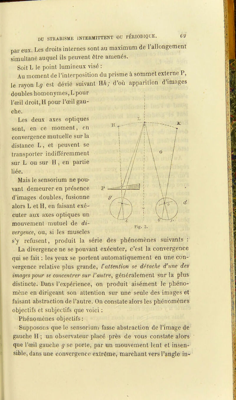 par eux. Les droits internes sont au maximum de l'allongement simultané auquel ils peuvent être amenés. Soit L le point lumineux visé : Au moment de l'interposition du prisme à sommet externe P, le rayon Lg est dévié suivant Eh; d'où apparition d'images doubles homonymeSjL pour l'œil droit, H pour l'œil gau- che. Les deux axes optiques sont, en ce moment, en convergence mutuelle sur la distance L, et peuvent se transporter indifféremment sur L ou sur H, en partie liée. Mais le sensorium ne pou- vant demeurer en présence P d'images doubles, fusionne alors L et H, en faisant exé- cuter aux axes optiques un mouvement mutuel de di- vergence, ou, si les muscles s'y refusent, produit la série des phénomènes suivants : La divergence ne se pouvant exécuter, c'est la convergence qui se fait : les yeux se portent automatiquement en une con- vergence relative plus grande, l'attention se détache d'une des images pour se concentrer sur l'autre, généralement sur la plus distincte. Dans l'expérience, on produit aisément le phéno- mène en dirigeant son attention sur une seule des images et faisant abstraction de l'autre. On constate alors les phénomènes objectifs et subjectifs que voici : Phénomènes objectifs: Supposons que le sensorium fasse abstraction de l'image de gauche H ; un observateur placé près de vous constate alors que l'œil gauche g se porte, par un mouvement lent et insen- sible, dans une convergence extrônie, marchant vers l'angle in-