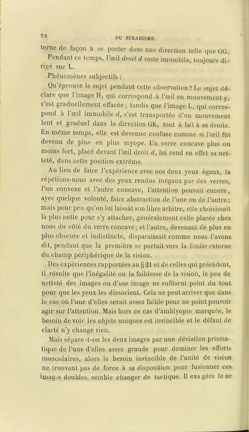 terne de façon à se porter dans une direction telle que OG. Pendant ce temps, l'œil droit d reste immobile, toujours di- rigé sur L. Phénomènes subje(!tifs : Qu'éprouve le sujet pendant cette observation? Le sujet dé- clare que l'image H, qui correspond à l'œil en mouvement^, s'est graduellement effacée ; tandis que l'image L, qui corres- pond à l'œil immobile d, s'est transportée d'un mouvement lent et graduel dans la direction GK, tout à lait à sa droite. En même temps, elle est devenue confuse comme si l'œil fût devenu de plus en plus myope. Un verre concave plus ou moins fort, placé devant l'œil droit d, lui rend en effet sa net- teté, dans cette position extrême. Au lieu de faire l'expérience avec nos deux yeux égaux, la répétions-nous avec des yeux rendus inégaux par des verres, l'un convexe et l'autre concave, l'attention pouvait encore, avec quelque volonté, faire abstraction de l'une ou de l'autre ; mais pour peu qu'on lui laissât son libre arbitre, elle choisissait la plus nette pour s'y attacher, généralement celle placée chez nous du côté du verre concave ; et l'autre, devenant de plus en plus obscure et indistincte, disparaissait comme nous l'avons dit, pendant que la première se portait vers la limite externe du champ périphérique de la vision. Des expériences rapportées au § 21 et de celles qui précèdent, il résulte que l'inégalité ou la faiblesse de la vision, le peu de netteté des images ou ù'une image ne suffisent point du tout pour que les yeux les dissocient. Cela ne peut arriver que dans le cas 011 l'une d'elles serait assez faible pour ne point pouvoir agir sur l'attention. Mais hors ce cas d'amblyopie marquée, le besoin devoir les objets uniques est invincible et le défaut de clarté n'y change rien. Mais sépare-t-on les deux images par une déviation prisma- tique de l'une d'elles assez grande pour dominer les efforts musculaires, alors le besoin invincible de l'unité de vision ne trouvant pas de force à sa disposition pour fusionner ces images doubles, semble changer de tactique. Il exagère le ur