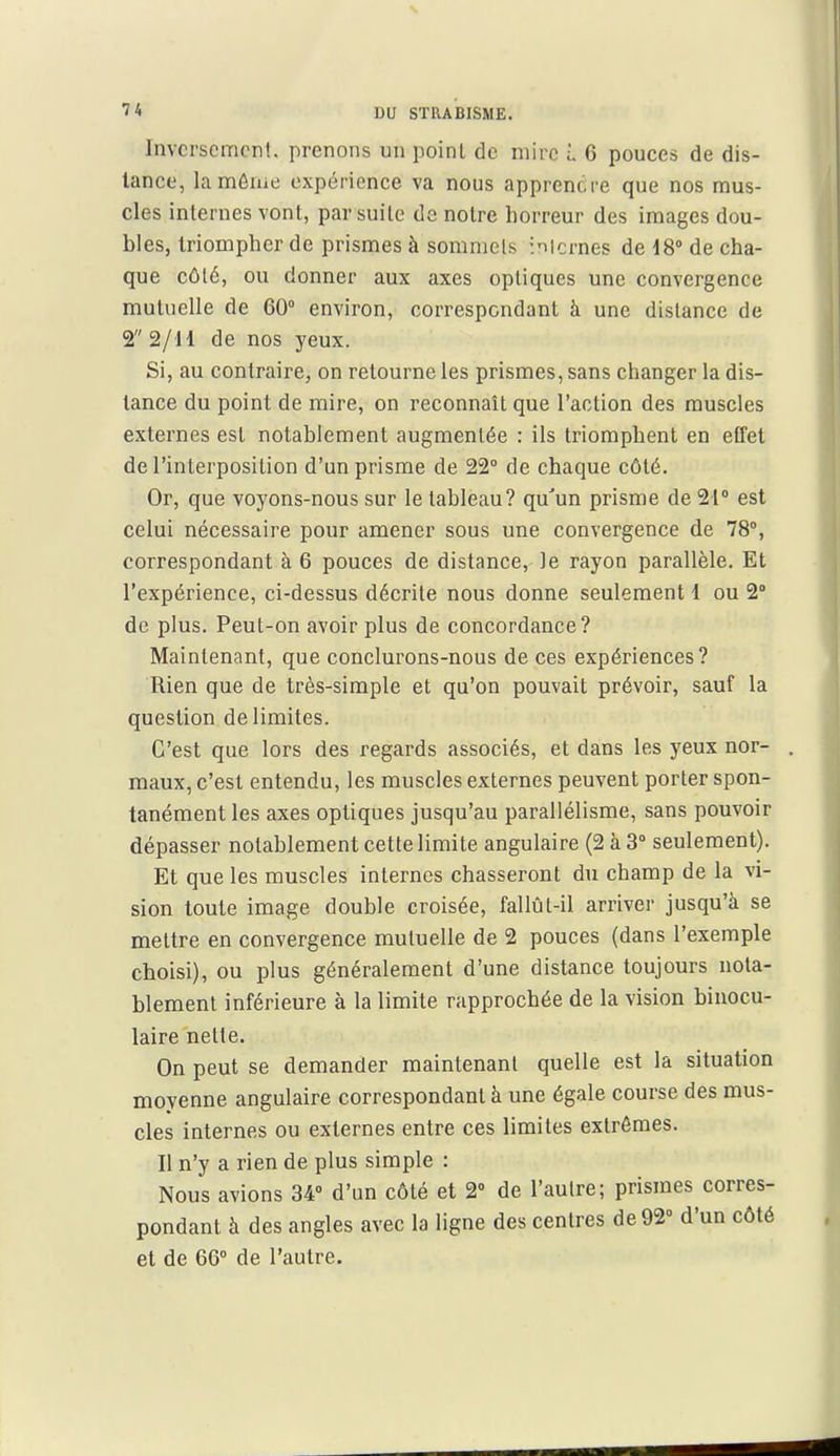 Invcrscmcn!. prenons un point de mire i 6 pouces de dis- lance, lamôiiie expérience va nous apprendre que nos mus- cles internes vont, par suite de notre horreur des images dou- bles, triompher de prismes à sommets iiicrnes de 18 de cha- que côté, ou donner aux axes optiques une convergence mutuelle de 60° environ, correspondant à une distance de 22/11 de nos yeux. Si, au contraire, on retourne les prismes, sans changer la dis- lance du point de mire, on reconnaît que l'action des muscles externes est notablement augmentée : ils triomphent en effet de l'interposition d'un prisme de 22° de chaque côté. Or, que voyons-nous sur le tableau? qu'un prisme de 21° est celui nécessaire pour amener sous une convergence de 78°, correspondant à 6 pouces de distance, le rayon parallèle. Et l'expérience, ci-dessus décrite nous donne seulement l ou 2° de plus. Peut-on avoir plus de concordance? Maintenant, que conclurons-nous de ces expériences? Rien que de très-simple et qu'on pouvait prévoir, sauf la question délimites. C'est que lors des regards associés, et dans les yeux nor- maux, c'est entendu, les muscles externes peuvent porter spon- tanément les axes optiques jusqu'au parallélisme, sans pouvoir dépasser notablement cette limite angulaire (2 à 3° seulement). Et que les muscles internes chasseront du champ de la vi- sion toute image double croisée, fallût-il arriver jusqu'à se mettre en convergence mutuelle de 2 pouces (dans l'exemple choisi), ou plus généralement d'une distance toujours nota- blement inférieure à la limite rapprochée de la vision binocu- laire nette. On peut se demander maintenant quelle est la situation moyenne angulaire correspondant à une égale course des mus- cles internes ou externes entre ces limites extrêmes. Il n'y a rien de plus simple : Nous avions 34» d'un côté et 2° de l'autre; prismes corres- pondant à des angles avec la ligne des centres de 92° d'un côté et de 66° de l'autre.