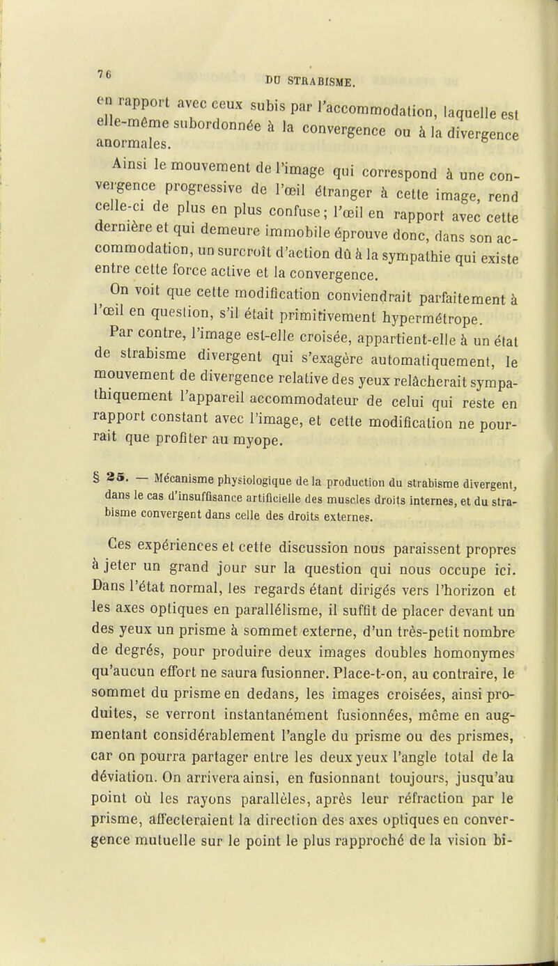 en rapport avec ceux subis par l'accommodalion, laquelle est elle-même subordonnée à la convergence ou à la divergence anormales. Ainsi le mouveraem de l'image qui correspond à une con- vergence progressive de l'œil étranger à celte image, rend celle-ci de plus en plus confuse; l'œil en rapport avec cette dernière et qui demeure immobile éprouve donc, dans son ac- commodation, un surcroît d'action dû à la sympathie qui existe entre cette force active et la convergence. On voit que cette modification conviendrait parfaitement à l'œil en question, s'il était primitivement hypermétrope. Par contre, l'image est-elle croisée, appartient-elle à un étal de strabisme divergent qui s'exagère automatiquement, le mouvement de divergence relative des yeux relâcherait sympa- thiquement l'appareil accommodateur de celui qui reste en rapport constant avec l'image, et cette modification ne pour- rait que profiter au myope. § 25. — Mécanisme physiologique de la production du strabisme divergent, dans le cas d'insuffisance artificielle des muscles droits internes, et du stra- bisme convergent dans celle des droits externes. Ces expériences et cette discussion nous paraissent propres à jeter un grand jour sur la question qui nous occupe ici. Dans l'état normal, les regards étant dirigés vers l'horizon et les axes optiques en parallélisme, il suffit de placer devant un des yeux un prisme à sommet externe, d'un très-petit nombre de degrés, pour produire deux images doubles homonymes qu'aucun effort ne saura fusionner. Place-t-on, au contraire, le sommet du prisme en dedans^ les images croisées, ainsi pro- duites, se verront instantanément fusionnées, même en aug- mentant considérablement l'angle du prisme ou des prismes, car on pourra partager entre les deux yeux l'angle total de la déviation. On arrivera ainsi, en fusionnant toujours, jusqu'au point oii les rayons parallèles, après leur réfraction par le prisme, affecteraient la direction des axes optiques eu conver- gence mutuelle sur le point le plus rapproché de la vision bi-