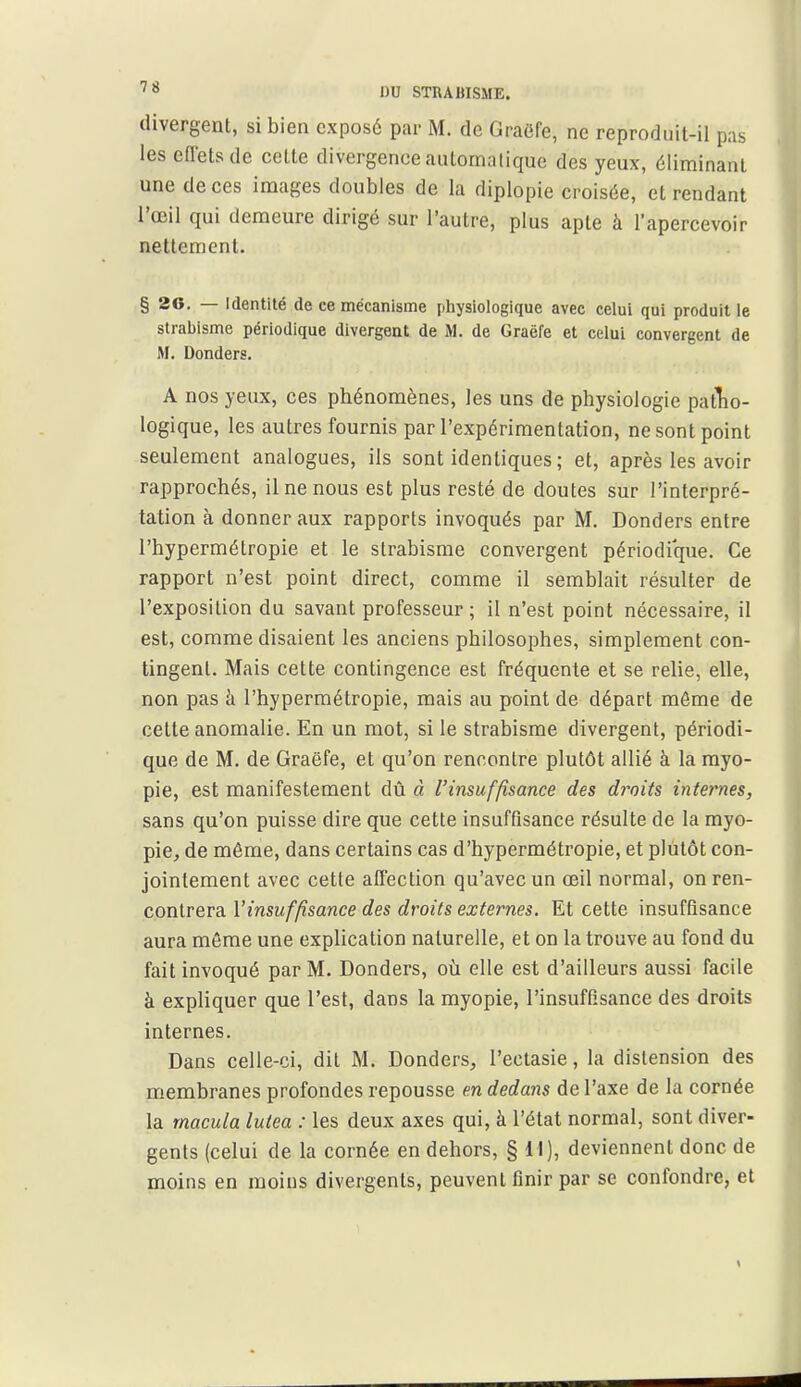 divergent, si bien exposé par M. de Graëfe, ne reproduit-il pas les effets de cette divergence automatique des yeux, éliminant une de ces images doubles de la diplopie croisée, et rendant l'œil qui demeure dirigé sur l'autre, plus apte à l'apercevoir nettement, § 26. — Identité de ce mécanisme physiologique avec celui qui produit le strabisme périodique divergent de M. de Graëfe et celui convergent de M. Donders. A nos yeux, ces phénomènes, les uns de physiologie patTio- logique, les autres fournis par l'expérimentation, ne sont point seulement analogues, ils sont identiques ; et, après les avoir rapprochés, il ne nous est plus resté de doutes sur l'interpré- tation à donner aux rapports invoqués par M. Donders entre l'hypermétropie et le strabisme convergent périodique. Ce rapport n'est point direct, comme il semblait résulter de l'exposition du savant professeur; il n'est point nécessaire, il est, comme disaient les anciens philosophes, simplement con- tingent. Mais cette contingence est fréquente et se relie, elle, non pas à l'hypermétropie, mais au point de départ môme de cette anomalie. En un mot, si le strabisme divergent, périodi- que de M. de Graëfe, et qu'on rencontre plutôt allié à la myo- pie, est manifestement dû à l'insuffisance des droits internes, sans qu'on puisse dire que cette insuffisance résulte de la myo- pie, de même, dans certains cas d'hypermétropie, et pliilôt con- jointement avec cette affection qu'avec un œil normal, on ren- contrera l'insuffisance des droits externes. Et cette insuffisance aura même une explication naturelle, et on la trouve au fond du fait invoqué par M. Donders, où elle est d'ailleurs aussi facile à expliquer que l'est, dans la myopie, l'insuffisance des droits internes. Dans celle-ci, dit M. Donders, l'ectasie, la distension des membranes profondes repousse en dedans de l'axe de la cornée la macula lutea : les deux axes qui, à l'état normal, sont diver- gents (celui de la cornée en dehors, §11), deviennent donc de moins en moins divergents, peuvent finir par se confondre, et