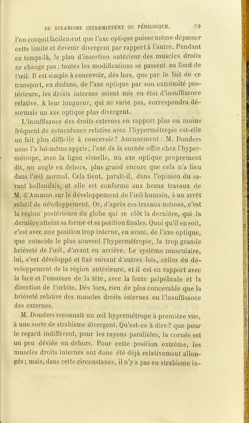 Von conçoitfacilement que l'axe optique puisse môme dépasser cette limite et devenir divergent par rapport à l'autre. Pendant ce temps-là, le plan d'insertion antérieur des muscles droits ne change pas : toutes les modifications se passent au fond de l'œil. Il est simple à concevoir, dès lors» que par le fait de ce transport, en dedans, de l'axe optique par son extrémité pos- térieure, les droits internes soient mis en état d'insuffisance relative. A leur longueur, qui ne varie pas, correspondra dé- sormais un axe optique plus divergent. L'insuffisance des droits externes en rapport plus ou moins fréquent de coïncidence relative avec l'hypermétropie est-elle un fait plus difficile à concevoir? Aucunement : M. Donders nous l'a lui-môme appris; l'axe de la cornée offre chez l'hyper- métrope, avec la ligne visuelle, un axe optique proprement dit, un angle en dehors, plus grand encore que cela n'a lieu dans l'oeil normal. Cela tient, paraît-il, dans l'opinion du sa- vant hollandais, et elle est conforme aux beaux travaux de .M. d'Ammon sur le développement de l'œil humain, à un arrêt relatif de développement. Or, d'après ces travaux mômes, c'est la région postérieure du globe qui se clôt la dernière, qui la dernière atteint sa forme et sa position finales. Quoi qu'il en soit, c'est avec une position trop interne, en avant, de l'axe optique, que coïncide le plus souvent l'hypermétropie, la trop grande brièveté de l'œil, d'avant en arrière. Le système musculaire, lui, s'est développé et fixé suivant d'autres lois, celles du dé- veloppement de la région antérieure, et il est en rapport avec la face et l'ossature de la tôte, avec la fente palpébrale et la direction de l'orbite. Dès lors, rien de plus concevable que la brièveté relative des muscles droits internes ou l'insuffisance des externes. M. Donders reconnaît un œil hypermétrope à première vue, à une sorte de strabisme divergent. Qu'est-ce à dire? que pour le regard indifférent, pour les rayons parallèles, la cornée est un peu déviée en dehors. Pour cette position extrême, les muscles droits internes ont donc été déjà relativement allon- gés ; mais, dans cette circonstance, il n'y a pas eu strabisme in-