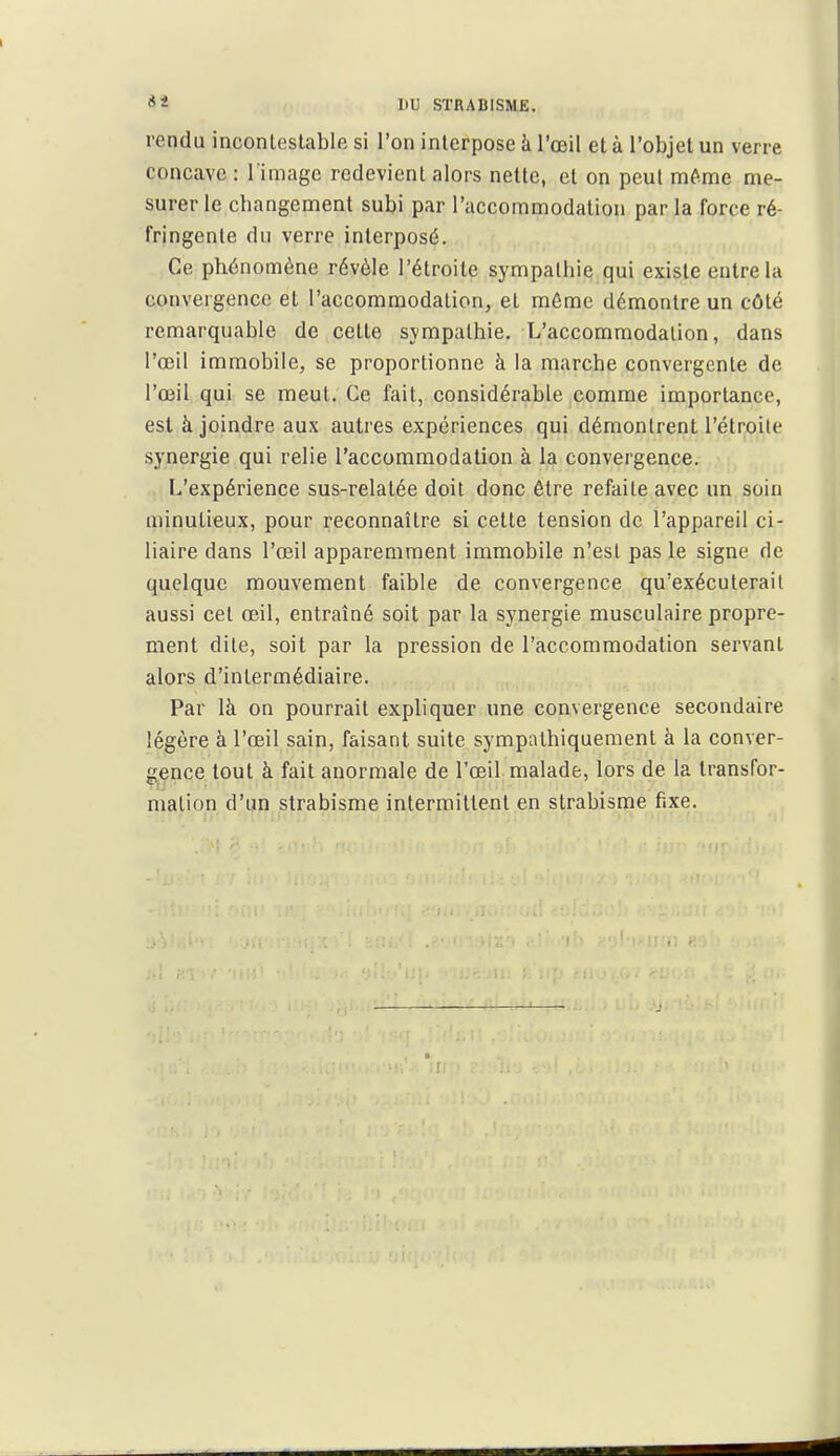 rendu inconleslable si l'on interpose à l'œil et à l'objet un verre concave : l image redevient alors nette, et on peut mtoe me- surer le changement subi par l'accommodation par la force ré- fringente du verre interposé. Ce phénomène révèle l'étroite sympathie qui existe entre la convergence el l'accommodation, et môme démontre un côté remarquable de cette sympathie. L'accommodation, dans l'œil immobile, se proportionne à la marche convergente de l'œil qui se meut. Ce fait, considérable comme importance, est à joindre aux autres expériences qui démontrent l'étroite synergie qui relie l'accommodation à la convergence. L'expérience sus-relalée doit donc être refaite avec un soin minutieux, pour reconnaître si celte tension de l'appareil ci- liaire dans l'œil apparemment immobile n'est pas le signe de quelque mouvement faible de convergence qu'exécuterait aussi cet œil, entraîné soit par la synergie musculaire propre- ment dite, soit par la pression de l'accommodation servant alors d'intermédiaire. Par là on pourrait expliquer une convergence secondaire légère à l'œil sain, faisant suite sympathiqueraent à la conver- gence tout à fait anormale de l'œil malade, lors de la transfor- mation d'un strabisme intermittent en strabisme fixe.