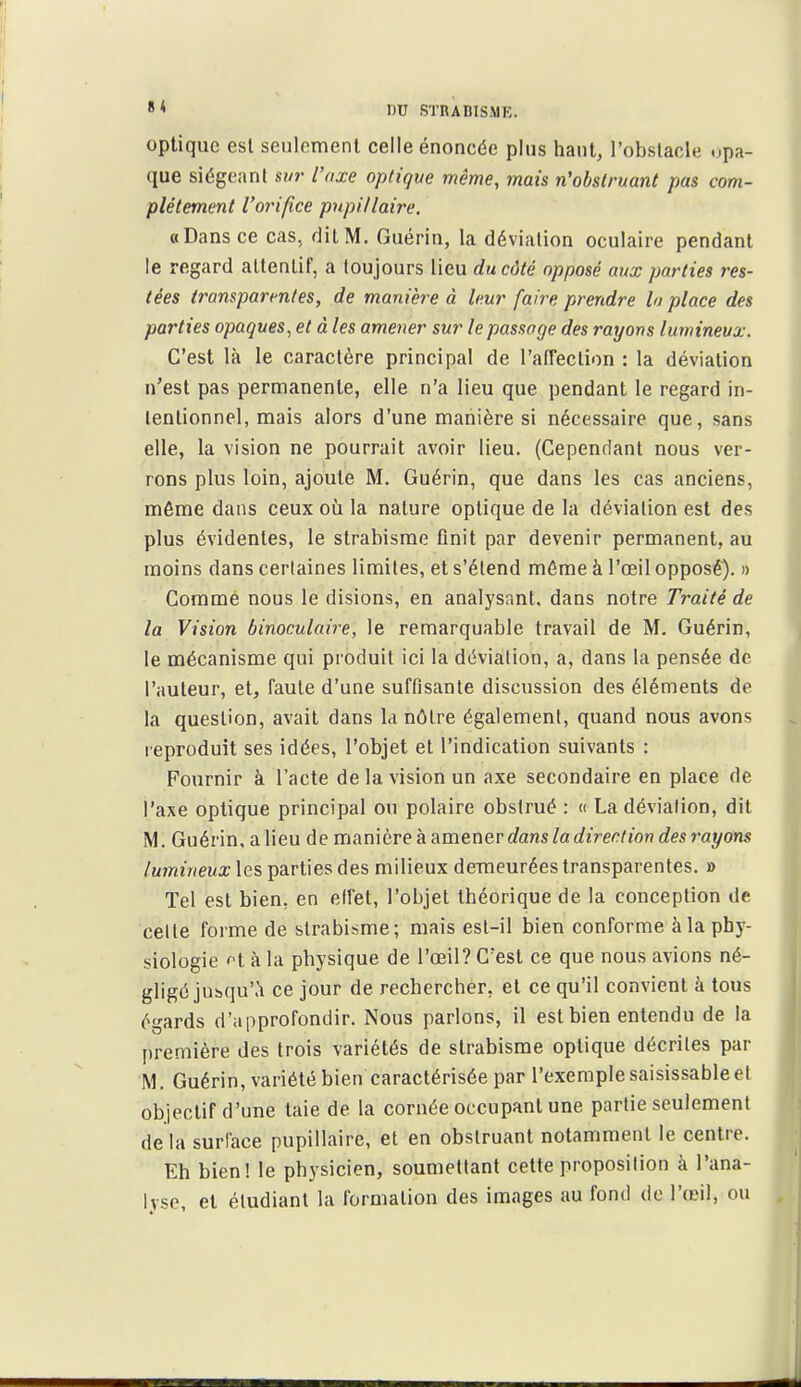 optique est seulement celle énoncée plus haut, l'obstacle opa- que siégeant sur l'axe optique même, mais n'obstruant pas com- plètement l'orifice pnpitlaire. «Dans ce cas, dit M. Guérin, la déviation oculaire pendant le regard attentif, a toujours lieu du côté opposé aux parties res- tées transparentes, de manière à leur faire prendre la place des parties opaques, et à les amener sur le passage des rayons lumineux. C'est là le caractère principal de l'aiTeclion : la déviation n'est pas permanente, elle n'a lieu que pendant le regard in- tentionnel, mais alors d'une manière si nécessaire que, sans elle, la vision ne pourrait avoir lieu. (Cependant nous ver- rons plus loin, ajoute M. Guérin, que dans les cas anciens, même dans ceux ofi la nature optique de la déviation est des plus évidentes, le strabisme finit par devenir permanent, au moins dans certaines limites, et s'étend même à l'œil opposé). » Gommé nous le disions, en analysant, dans notre Traité de la Vision binoculaire, le remarquable travail de M. Guérin, le mécanisme qui produit ici la déviation, a, dans la pensée de l'auteur, et, faute d'une suffisante discussion des éléments de la question, avait dans la nôtre également, quand nous avons reproduit ses idées, l'objet et l'indication suivants : Fournir à l'acte de la vision un axe secondaire en place de l'axe optique principal ou polaire obstrué : « La déviation, dit M. Guérin, a lieu de T[\Amtve?L?iV[ïev\evdans la direction des rayons lumineux les parties des milieux demeurées transparentes. » Tel est bien, en effet, l'objet théorique de la conception de celte forme de strabisme; mais est-il bien conforme à la phy- siologie n à la physique de l'œil? C'est ce que nous avions né- gligé juhqu'.'i ce jour de rechercher, et ce qu'il convient à tous égards d'approfondir. Nous parlons, il est bien entendu de la première des trois variétés de strabisme optique décrites par M. Guérin, variété bien caractérisée par l'exemple saisissable et objectif d'une taie de la cornée occupant une partie seulement delà surface pupillaire, et en obstruant notamment le centre. Eh bien! le physicien, soumettant cette proposition à l'ana- lyse, et étudiant la formation des images au fond de l'œil, ou