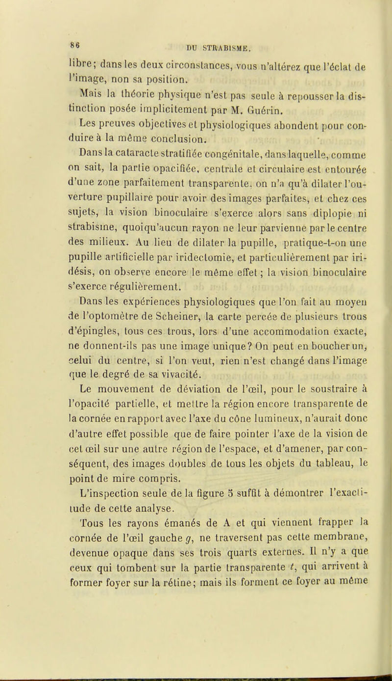 libre; dans les deux circonstances, vous n'altérez que l'éclat de l'image, non sa position. Mais la théorie physique n'est pas seule à repousser la dis- tinction posée implicitement par M. Guérin. Les preuves objectives cl physiologiques abondent pour con- duire à la môme conclusion. Dans la cataracte stratifiée congénitale, dans laquelle, comme on sait, la partie opacifiée, centrale et circulaire est entourée d'une zone parfaitement transparente, on n'a qu'à dilater l'ou- verture pupillaire pour avoir des images parfaites, et chez ces sujets, la vision binoculaire s'exerce alors sans diplopie ni strabisme, quoiqu'aucun rayon ne leur parvienne par le centre des milieux. Au lieu de dilater la pupille, pratique-t-on une pupille artificielle par iridectomie, et particulièrement par iri- désis, on observe encore le môme effet ; la vision binoculaire s'exerce régulièrement. Dans les expériences physiologiques que l'on fait au moyen de l'optoraètre de Scheiner, la carte percée de plusieurs trous d'épingles, tous ces trous, lors d'une accommodation exacte, ne donnent-ils pas une image unique? On peut en boucher un, celui du centre, si l'on veut, rien n'est changé dans l'image que le degré de sa vivacité. Le mouvement de déviation de l'œil, pour le soustraire ii l'opacité partielle, et mettre la région encore transparente de la cornée en rapport avec l'axe du cône lumineux, n'aurait donc d'autre effet possible que de faire pointer l'axe de la vision de cet œil sur une autre région de l'espace, et d'amener, par con- séquent, des images doubles de tous les objets du tableau, le point de mire compris. L'inspection seule de la figure 5 suffit à démontrer l'exacti- tude de celte analyse. Tous les rayons émanés de A et qui viennent frapper la cornée de l'œil gauche g, ne traversent pas cette membrane, devenue opaque dans ses trois quarts externes. Il n'y a que ceux qui tombent sur la partie transparente qui arrivent à former foyer sur la rétine; mais ils forment ce foyer au môme