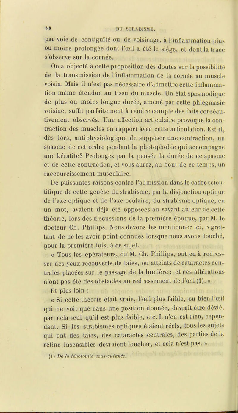 par voie de conliguïlé ou de voisinage, à rinflainmalion pius ou inoins prolongée dont l'œil a él6 le sidge, cL donl la trace s'observe sur la cornée. On a objecté à celte proposition des doutes sur la possibilité de la transmission de l'inflammation de la cornée au muscle voisin. Mais il n'est pas nécessaire d'admettre celte inflamma- tion même étendue au tissu du muscle. Un état spasmodique de plus ou moins longue durée, amené par cette phlegmasie voisine, sul'flt parfaitement à lendre compte des faits consécu- tivement observés. Une aUection articulaire provoque la con- traction des muscles en rapport avec cette articulation. Est-il, dès lors, anliphysiologique de supposer une contraction, un spasme de cet ordre pendant la pholophobie qui accompagne une kératite? Prolongez par la pensée la durée de ce spasme et de cette contraclion, et vous aurez, au bout de ce temps, un raccouicissement musculaire. De puissantes raisons contre l'admission dans le cadre scien- tifique de cette genèse du strabisme, parla disjonction opliqiie de l'axe optique et de l'axe oculaire, du strabisme optique, en un mot, avaient déjà été opposées au savant auleur de celte théorie, lors des discussions de la première époque, par M. le docteur Ch. Phillips. Nous devons les raenlionner ici, regret- tant de ne les avoir point connues lorsque nous avons touché, pour la première fois, à ce sujet. « Tous les opérateurs, dilM. Ch. Phillips, ont eu à redres- ser des yeux recouverts de laies, ou atteints de cataractes cen- trales placées sur le passage de la lumière ; et ces altérations n'ont pas été des obstacles au redressement de l'œil (1). » Et plus loin : « Si celle théorie était vraie, l'œil plus faible, ou bien l'œil qui ne voit que dans une position donnée, devrait être dévié, par cela seul qu'il est plus faible, etc. Il n'en est rien, cepen- dant. Si les slrabismes optiques étaient réels, tous les sujets qui ont des taies, des cataractes centrales, des parties de la réline insensibles devraient loucher, et cela n'est pas. » (I) De. la tcnotomie sous-cuianée.