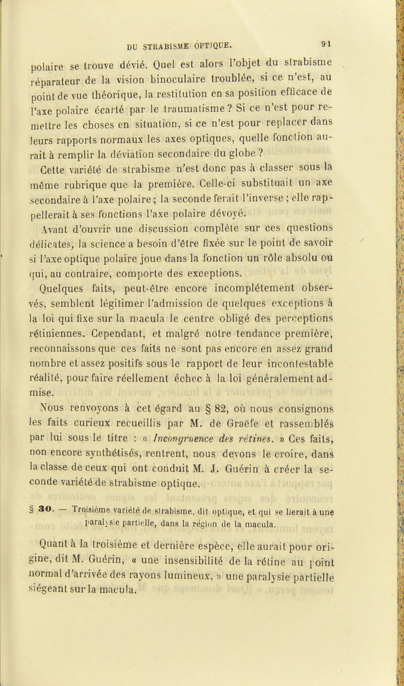 polaire se trouve dévié. Quel est alors l'objet du strabisme réparateur de la vision binoculaire troublée, si ce n'est, au point de vue théorique, la restitution en sa position efticace de l'axe polaire écarté par le traumatisme? Si ce n't-st pour re- mettre les choses en situation, si ce n'est pour replacer dans leurs rapports normaux les axes optiques, quelle fonction au- rait à remplir la déviation secondaire du globe ? Cette variété de slrabism.e n'est donc pas à classer sous la môme rubrique que la première. Celle-ci substituait un axe secondaire à l'axe polaire ; la seconde ferait l'inverse ; elle rap- pellerait à ses fonctions l'axe polaire dévoyé. Avant d'ouvrir une discussion complète sur ces questions délicates, la science a besoin d'être fixée sur le point de savoir si l'axe optique polaire joue dans la fonction un rôle absolu ou (jui, au contraire, comporte des exceptions. Quelques faits, peut-être encore incomplètement obser- vés, semblent légitimer l'admission de quelques exceptions à la loi qui fixe sur la macula le centre obligé des perceptions rétiniennes. Cependant, et malgré notre tendance première, reconnaissons que ces faits ne sont pas encore en assez grand nombre et assez positifs sous le rapport de leur incontestable réalité, pour faire réellement échec à la loi généralement ad- mise. Nous renvoyons à cet égard au § 82, où nous consignons les faits curieux recueillis par M. de Graëfe et rassemblés par lui sous le titre : « /ncongnence des rétines. » Ces faits, non encore synthétisés, rentrent, nous devons le croire, dans la classe de ceux qui ont conduit M. J. Guérin à créer la se- conde variété de strabisme optique. § 30. — Troisième variété de strabisme, dit optique, et qui se lierait à une parahsie partielle, dans la région de la macula. Quant il la troisième et dernière espèce, elle aurait pour ori- gine, dit M. Guérin, o une insensibilité de la réline au point normal d'arrivée des rayons lumineux, » une paralysie partielle siégeant sur la macula.