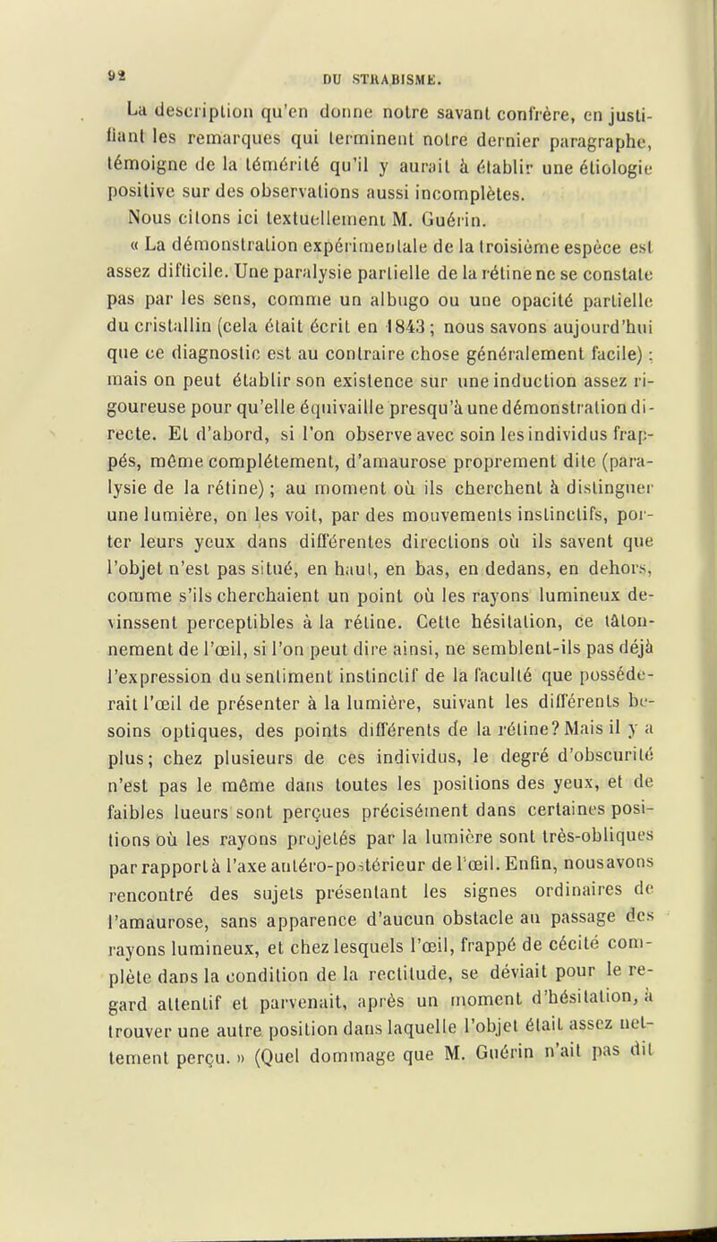 La descriplion qu'en donne notre savant confrère, en jusli- llanl les remarques qui terminent notre dernier paragraphe, témoigne de la témérité qu'il y aurait à établir une éliologie positive sur des observations aussi incomplètes. Nous citons ici lextucllemeni M. Guérin. « La démonstration expérimentale de la troisième espèce est assez diflicile. Une paralysie partielle de la rétine ne se constate pas par les sens, comme un albugo ou une opacité partielle du cristallin (cela était écrit en 1843 ; nous savons aujourd'hui que ce diagnostic est au contraire chose généralement facile) : mais on peut établir son existence sur une induction assez ri- goureuse pour qu'elle équivaille presqu'à une démonstration di- recte. El d'abord, si l'on observe avec soin les individus frap- pés, môme complètement, d'amaurose proprement dite (para- lysie de la réfine); au moment où ils cherchent à distinguer une lumière, on les voit, par des mouvements instinctifs, por- ter leurs yeux dans différentes directions où ils savent que l'objet n'est pas situé, en h.iul, en bas, en dedans, en dehors, comme s'ils cherchaient un point où les rayons lumineux de- vinssent perceptibles à la rétine. Cette hésitation, ce tâton- nement de l'œil, si l'on peut dire ainsi, ne semblent-ils pas déjà l'expression du sentiment instinctif de la faculté que posséde- rait l'œil de présenter à la lumière, suivant les différents be- soins optiques, des points différents de la rétine? Mais il y a plus; chez plusieurs de ces individus, le degré d'obscurité n'est pas le môme dans toutes les positions des yeux, et de faibles lueurs sont perçues précisément dans certaines posi- tions où les rayons projetés par la lumière sont très-obliques parrapporlà l'axe anléro-poitérieur de l'œil. Enfin, nousavons rencontré des sujets présentant les signes ordinaires de l'amaurose, sans apparence d'aucun obstacle au passage des rayons lumineux, et chez lesquels l'œil, frappé de cécité com- plète dans la condition de la rectitude, se déviait pour le re- gard attentif et parvenait, après un moment d'hésitation, à trouver une autre position dans laquelle l'objet était assez net-