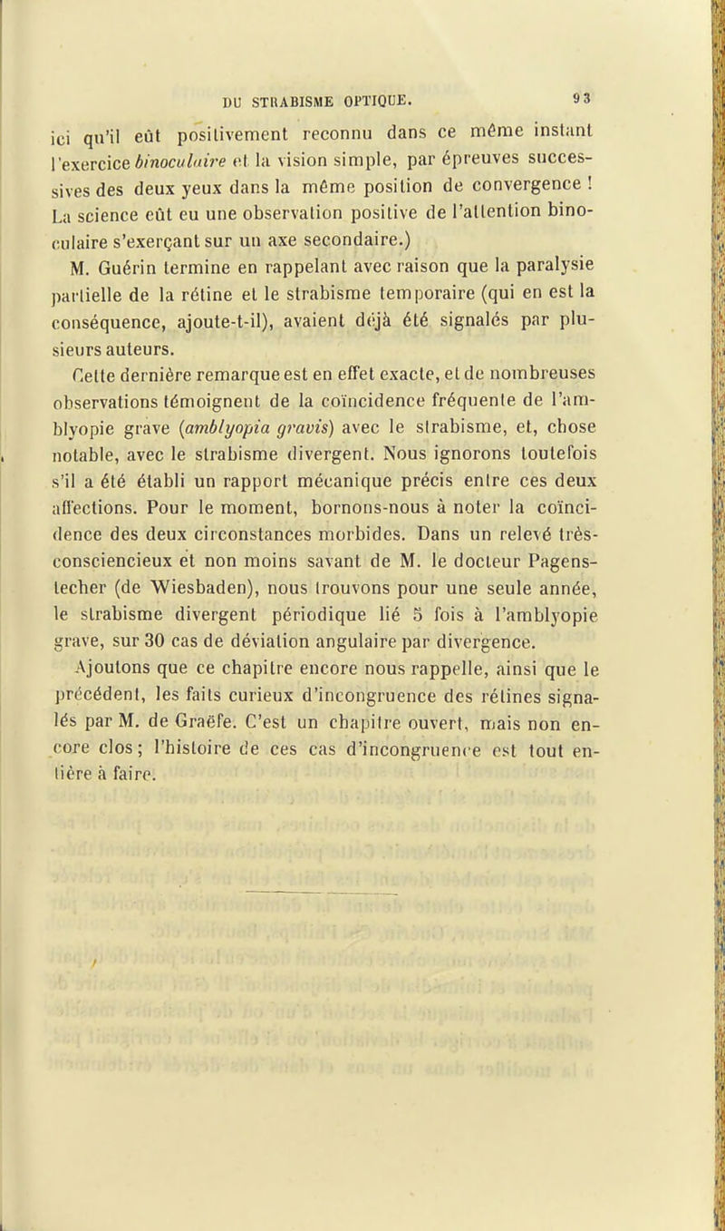 ici qu'il eût posilivement reconnu dans ce même instant l'exercice binoculaire t\l la vision simple, par épreuves succes- sives des deux yeux dans la même position de convergence ! La science eût eu une observation positive de l'attention bino- culaire s'exerçant sur un axe secondaire.) M. Guérin termine en rappelant avec raison que la paralysie partielle de la rétine et le strabisme temporaire (qui en est la conséquence, ajoute-t-il), avaient déjà été signalés par plu- sieurs auteurs. Cette dernière remarque est en effet exacte, et de nombreuses observations témoignent de la coïncidence fréquente de l'am- blyopie grave {amblyopia gravis) avec le strabisme, et, chose notable, avec le strabisme divergent. Nous ignorons toutefois s'il a été établi un rapport mécanique précis entre ces deux aflections. Pour le moment, bornons-nous à noter la coïnci- dence des deux circonstances morbides. Dans un relevé très- consciencieux et non moins savant de M. le docteur Pagens- techer (de Wiesbaden), nous trouvons pour une seule année, le strabisme divergent périodique lié 5 fois à l'arablyopie grave, sur 30 cas de déviation angulaire par divergence. Ajoutons que ce chapitre encore nous rappelle, ainsi que le précédent, les faits curieux d'incongruence des rétines signa- lés par M. de Graëfe. C'est un chapitre ouvert, mais non en- core clos; l'histoire de ces cas d'incongruence est tout en- tière à faire.