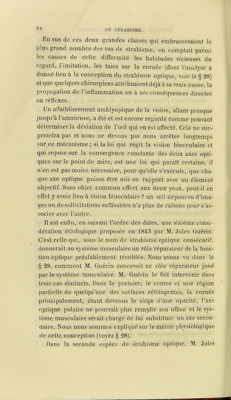 Kn sus de ces doux grandes classes qui embrassoraienl le plus grand nombre des cas de strabisme, on comptait parmi les causes de cette dillormilé les habitudes vicieuses du regard, l'imitation, les taies sur la cornée (dont l'analyse a donné lieu à la conception du strabisme optique, voir le § 28) et que quelques chirurgiens attribuaient déjà à sa vraie cause, la propagation de l'inflaramalion ou à ses conséquences directes ou réflexes. Un aiïaiblissemenl amblyopique de la vision, allant presque jusqu'à l'araaurose, a été et est encore regardé comme pouvant déterminer la déviation de l'œil qui en est affecté. Cela ne sur- prendra pas et nous ne devons pas nous arrêter longtemps sur ce mécanisme; si la loi qui régit la vision binoculaire et qui repose sur la convergence constante des deux axes opti- ques sur le point de mire, est une loi qui paraît certaine, il n'en est pas moins nécessaire, pour qu'elle s'exécute, que cha- que axe optique puisse être mis en rapport avec un élément objectif. Sans objet commun offert aux deux yeux, peut-il en effet y avoir lieu à vision binoculaire ? un œil dépourvu d'ima- ges ou de sollicitations suffisantes n'a plus de raisons pour s'as- socier avec l'autre. Il est enfin, en suivant l'ordre des dates, une sixième consi- dération étiologique proposée en 1843 par M. Jules Guérin. C'est celle qui, sous le nom de strabisme optique consécutif, donnerait au système musculaire un rôle réparateur de la fonc- tion optique préalablement troublée. Nous avons vu dans le § 28, comment M. Guérin concevait ce rôle réparateur joué par le système musculaire. M. Guérin le fait intervenir dans trois cas distincts. Dans le premier, le centre et une région partielle de quelqu'une des surfaces réfringentes, la cornée principalement, étant devenus le siège d'une opacité, l'axe optique polaire ne pourrait plus remplir son office et le sys- tème musculaire serait chargé de lui substituer un axe secon- daire. Nous nous sommes expliqué sur le mérite physiologique de celte conception (voyez § 28). Dans la seconde espèce de strabisme optique. M. Jules