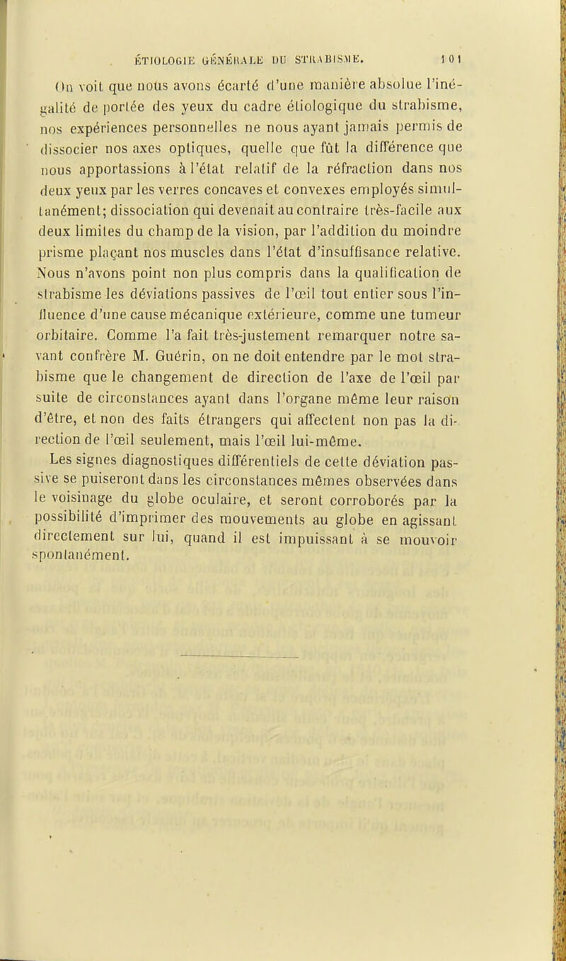 (In voit que nous avons écarté d'une raanière absolue l'iné- galité de portée des yeux du cadre éliologique du strabisme, nos expériences personnelles ne nous ayant jamais perniis de dissocier nos axes optiques, quelle que fût la dilTérence que nous apportassions à l'étal relatif de la réfraction dans nos deux yeux par les verres concaves et convexes employés simul- tanément; dissociation qui devenait au contraire très-facile aux deux limites du champ de la vision, par l'addition du moindre prisme plaçant nos muscles dans l'état d'insuffisance relative. Nous n'avons point non plus compris dans la qualification de strabisme les déviations passives de l'œil tout entier sous l'in- lluence d'une cause mécanique extérieure, comme une tumeur orbitaire. Comme l'a fait très-justement remarquer notre sa- vant confrère M. Guérin, on ne doit entendre par le mot stra- bisme que le changement de direction de l'axe de l'œil par suite de circonstances ayant dans l'organe même leur raison d'être, et non des faits étrangers qui affectent non pas la di- rection de l'œil seulement, mais l'œil lui-môme. Les signes diagnostiques dilTérentiels de cette déviation pas- sive se puiseront dans les circonstances mômes observées dans le voisinage du globe oculaire, et seront corroborés par la possibilité d'imprimer des mouvements au globe en agissant directement sur lui, quand il est impuissant à se mouvoir .spontanément.