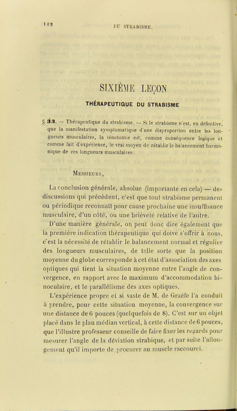 SIXIÈME LEÇON THÉRAPEUTIQUE DU STRABISME § 33. — Thérapeutique du strabisme. — Si le strabisme n'est, en définitive, que la manifestation symplomalique d une disproportion entre les lon- gueurs musculaires, la lénotomie est, comme conséquence logique et comme fait d'expérience, le vrai moyen de rétablir le balancement harmo- nique de ces longueurs musculaires. Messieurs, La conclusion générale, absolue (importante.en cela) — de.s discussions qui précèdent, c'est que tout strabisme permanent ou périodique reconnaît pour cause prochaine une insul'fisance musculaire, d'un côté, ou une brièveté relative de l'autre. D'une manière générale, on peut donc dire également que la première indication thérapeutique qui doive s'oIFrir à nous, c'est la nécessité de rétablir le balancement normal et régulier des longueurs musculaires, de telle sorte que la position moyenne du globe corresponde à cet étal d'association des ^ixes optiques qui tient la situation moyenne entre l'angle de con- vergence, en rapport avec le maximum d'accommodation bi- noculaire, et le parallélisme des axes optiques. L'expérience propre et si vaste de M. de Graëfe l'a conduit à prendre, pour cette situation moyenne, la convergence sur une distance de 6 pouces (quelquefois de 8). C'est sur un objet placé dans le plan médian vertical, à cette distance de 6 pouces, que l'illustre professeur conseille de faire fi.ver les refiards pour mesurer l'angle de la déviation strabique, et par suite rallon- gement qu'il importe de procurer au muscle raccourci.