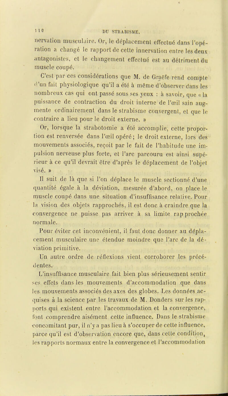 nervation muscuLiiro. Or, le déplacenienl efl'cclué dans l'opé- ration a changé le rapport de cette innervation entre les deux antagonistes, et le changement efleclué est au détriment du muscle coupé. C'est par ces considérations que M. de Gra(5fe rend compte d'un fait physiologique qu'il a été à môme d'observer dans les nombreux cas qui ont passé sous ses yeux : à savoir, que « la puissance de contraction du droit interne de l'œil sain aug- mente ordinairement dans le strabisme convergent, et que lo contraire a lieu pour le droit externe, » Or, lorsque la strabotomie a été accomplie, cette propor- tion est renversée dans l'œil opéré; le droit externe, lors des mouvements associés, reçoit par le fait de l'habitude une im- pulsion nerveuse plus forte, et l'arc parcouru est ainsi supé- rieur à ce qu'il devrait être d'après le déplacement de l'objet visé. » Il suit de là que si l'on déplace le muscle sectionné d'une quantité égale à la déviation, mesurée d'abord, on place le muscle coupé dans une situation d'insuffisance relative. Pour la vision des objets rapprochés, il est donc à craindre que la convergence ne puisse pas arriver à sa limite rapprochée normale. Pour éviter cet inconvénient, il faut donc donner au dépla- cement musculaire une étendue moindre que l'arc de la dé- viation primitive. Un autre ordre de réflexions vient corroborer les précé- dentes. L'insuffisance musculaire fait bien plus sérieusement sentir ses effets dans les mouvements d'accommodation que dans les mouvements associés des axes des globes. Les données ac- quises à la science par les travaux de M. Donders sur les rap- ports qui existent entre l'accommodation et la convergence, (ont comprendre aisément cette influence. Dans le strabisme ■concomitant pur, il n'y a pas lieu à s'occuper de cette influence, parce qu'il est d'observation encore que, dans cette condition, les rapports normaux entre la convergence et l'accommodation