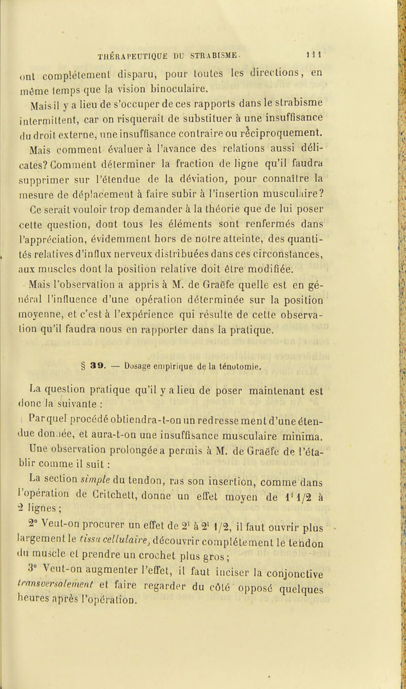 ont coraplélemenl disparu, pour toutes les directions, en ni^me temps que la vision binoculaire. Mais il y a lieu de s'occuper de ces rapports dans le strabisme intermittent, car on risquerait de substituer à une insuffisance du droit externe, une insuffisance contraire ou réciproquement. Mais coraraenl évaluer à l'avance des relations aussi déli- cates? Comment déterminer la fraction de ligne qu'il faudra supprimer sur l'étendue de la déviation, pour connaître la mesure de déplacement à faire subir à l'insertion musculaire? Ce serait vouloir trop demander à la théorie que de lui poser celte question, dont tous les éléments sont renfermés dans l'appréciation, évidemment hors de notre atteinte, des quanti- tés relatives d'influx nerveux distribuées dans ces circonstances, aux muscles dont la position relative doit être modifiée. Mais l'observation a appris à M. de Graëfe quelle est en gé- néral l'influence d'une opération déterminée sur la position moyenne, et c'est à l'expérience qui résulte de cette observa- lion qu'il faudra nous en rapporter dans la pratique. § 39. — Dosage enipirique de la ténolomie. La question pratique qu'il y a lieu de poser maintenant est donc la suivante : Parquet procédé obtiendra-t-on un redresse ment d'une éten- due don iée, et aura-t-on une insuffisance musculaire miniraa. Une observation prolongée a permis à M. de Graëfe de l'éta- blir comme il suit : La section smp/e du tendon, ras son insertion, comme dans l'opération de Grilchett, donne un effet moyen de l'l/2 à 2 lignes; a- Veut-on procurer un effet de 2' à2> 1/2, il faut ouvrir plus largement le '»s«ce//M/a«Ve, découvrir complètement le tendon du muscle et prendre un crochet plus gros; 3° Veut-on augmenter l'effet, il faut inciser la conjonctive irnnsversolernerK et faire regarder du côté opposé quelques heures après l'opération.