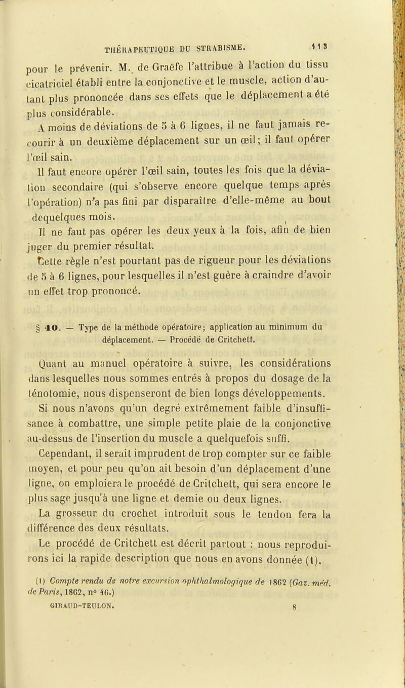TUKIUPKUTJQUE DU STRABISME. »1S pour le prévenir. M., de Graëfc l'attribue à l'action du tissu cicatriciel établi entre la conjonctive et le muscle, action d'au- tant plus prononcée dans ses effets que le déplacement a été plus considérable. A moins de déviations de 5 à 6 lignes, il ne faut jamais re- courir à un deuxième déplacement sur un œil ; il faut opérer l'œil sain. 11 faut encore opérer l'œil sain, toutes les fois que la dévia- lion secondaire (qui s'observe encore quelque temps après l'opération) n'a pas fini par disparaître d'elle-même au bout dequelques mois. Il ne faut pas opérer les deux yeux à la fois, afin de bien juger du premier résultat. telle règle n'est pourtant pas de rigueur pour les déviations (le 5 à 6 lignes, pour lesquelles il n'est guère à craindre d'avoir un effet trop prononcé. § 40. — Type de la métliode opératoire; application au minimum du déplacement. — Procédé de Critchelt. Quant au manuel opératoire à suivre, les considérations dans lesquelles nous sommes entrés à propos du dosage de la ténolomie, nous dispenseront de bien longs développements. Si nous n'avons qu'un degré extrêmement faible d'insufii- sance à combattre, une simple petite plaie de la conjonctive au-dessus de l'inserlion du muscle a quelquefois suffi. Cependant, il serait imprudent de trop compter sur ce faible moyen, et pour peu qu'on ait besoin d'un déplacement d'une ligne, on emploiera le procédé deCritchett, qui sera encore le plus sage jusqu'à une ligne et demie ou deux lignes. La grosseur du crocbel introduit sous le tendon fera la différence des deux résultats. Le procédé de Critchett est décrit partout : nous reprodui- rons ici la rapide description que nous en avons donnée (l). {I ) Compte rendu de notre excnr.iion ophthalmologique de 1862 (Gaz. mëd. de Paris, 18C2, n» 40.) GDUIID-TEULON. g