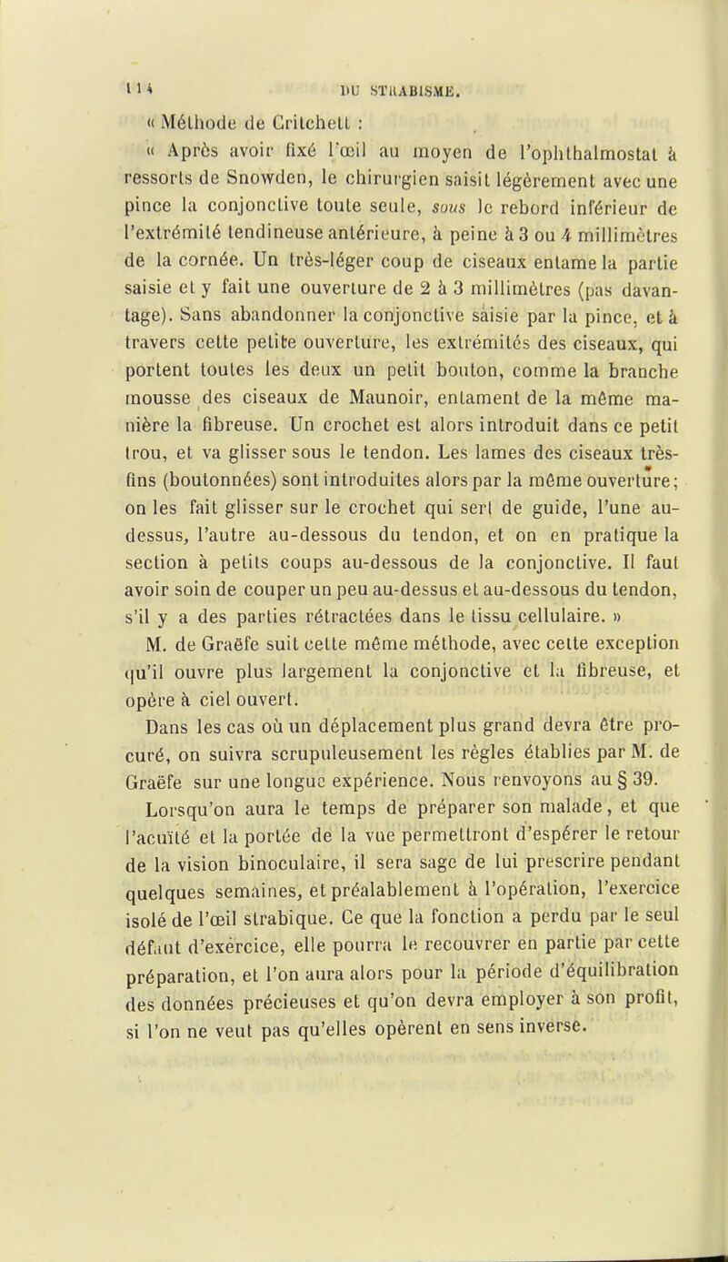 « Méthode de GrilchelL : « Après avoir fixé l'œil au moyen de l'oplilhalmostal k ressorts de Snowden, le chirurgien saisit légèrement avec une pince la conjonctive toute seule, sous le rebord inférieur de l'extrémité tendineuse antérieure, à peine à 3 ou 4 millimètres de la cornée. Un très-léger coup de ciseaux entame la partie saisie et y fait une ouverture de 2 à 3 millimètres (pas davan- tage). Sans abandonner la conjonctive saisie par la pince, et à travers cette petite ouverture, les extrémités des ciseaux, qui portent toutes les deux un petit bouton, comme la branche mousse des ciseaux de Maunoir, entament de la môme ma- nière la fibreuse. Un crochet est alors introduit dans ce petit trou, et va glisser sous le tendon. Les lames des ciseaux très- fins (boutonnées) sont introduites alors par la môme ouverture ; on les fait glisser sur le crochet qui sert de guide, l'une au- dessus, l'autre au-dessous du tendon, et on en pratique la section à petits coups au-dessous de la conjonctive. Il faut avoir soin de couper un peu au-dessus et au-dessous du tendon, s'il y a des parties rétractées dans le tissu cellulaire. » M. de Graëfe suit cette même méthode, avec celte exception (|u'il ouvre plus largement la conjonctive et l;i fibreuse, et opère à ciel ouvert. Dans les cas où un déplacement plus grand devra ôtre pro- curé, on suivra scrupuleusement les règles établies par M. de Graëfe sur une longue expérience. Nous renvoyons au § 39. Lorsqu'on aura le temps de préparer son malade, et que l'acuité et la portée de la vue permettront d'espérer le retour de la vision binoculaire, il sera sage de lui prescrire pendant quelques semaines, et préalablement à l'opération, l'exercice isolé de l'œil strabique. Ce que la fonction a perdu par le seul déf.iut d'exércice, elle pourra le recouvrer en partie parcelle préparation, et l'on aura alors pour la période d'équilibration des données précieuses et qu'on devra employer à son profit, si l'on ne veut pas qu'elles opèrent en sens inverse.