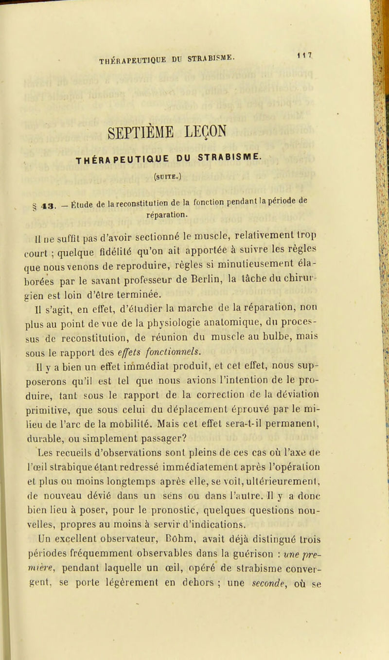 SEPTIÈME LEÇON THÉRAPEUTIQUE DU STRABISME. (suite.) 43. - Étude de la reconstitution de la fonction pendant la période de réparation. li ne suffit pas d'avoir seclionné le muscle, relativement troii court ; quelque fidélité qu'on ait apportée à suivre les règles que nous venons de reproduire, règles si minutieusement éla- borées par le savant professeur de Berlin, la lâche du chirur- gien est loin d'être terminée. Il s'agit, en elfet, d'éludier la marche de la réparation, non plus au point de vue de la physiologie anatomique, du proces- sus de reconstitution, de réunion du muscle au bulbe, mais sous le rapport des effets fonctionnels. Il y a bien un etïet immédiat produit, et cet effet, nous sup- poserons qu'il est tel que nous avions l'intention de le pro- duire, tant sous le rapport de la correction de la déviation primitive, que sous celui du déplacement éprouvé par le mi- lieu de l'arc de la mobilité. Mais cet effet sera-t-il permanent, durable, ou simplement passager? Les recueils d'observations sont pleins de ces cas où l'axe tie l'œil slrabique étant redressé immédiatement après l'opération et plus ou moins longtemps après elle, se voil,ultérieurement, de nouveau dévié dans un sens ou dans l'autre. Il y a donc bien lieu à poser, pour le pronostic, quelques questions nou- velles, propres au moins à servir d'indications. Un excellent observateur, Dohm, avait déjà distingué trois périodes fréquemment observables dans la guérison : une pre- mtère, pendant laquelle un œil, opéré de strabisme conver- gent, se porte légèrement en dehors ; une seconde, où se