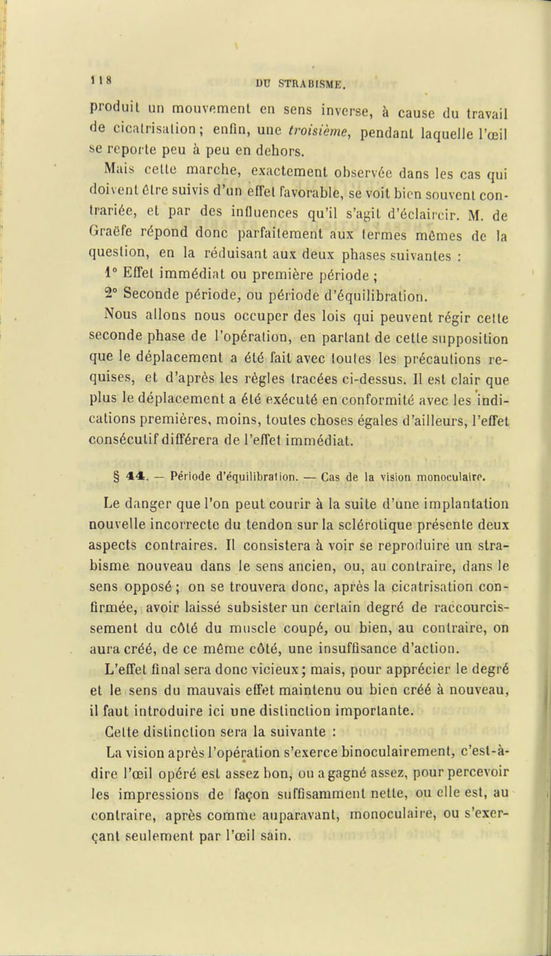 produit un mouvp.menl en sens inverse, à cause du travail de cicalrisiilion ; enfin, une troisième, pendant laquelle l'œil se reporte peu à peu en dehors. Mais celte marche, exactement ohservée dans les cas qui doivent être suivis d'un effet favorable, se voit bien souvent con- trariée, et par des influences qu'il s'agit d'éclaircir. M. de Graôfe répond donc parfaitement aux termes mêmes de la question, en la réduisant aux deux phases suivantes : 1° Effet immédiat ou première période ; 2° Seconde période, ou période d'équilibration. Nous allons nous occuper des lois qui peuvent régir celte seconde phase de l'opération, en partant de cette supposition que le déplacement a été fait avec toutes les précautions re- quises, et d'après les règles tracées ci-dessus. Il est clair que plus le déplacement a été exécuté en conformité avec les indi- cations premières, moins, toutes choses égales d'ailleurs, l'effet consécutif différera de l'effet immédiat. § 44. — Période d'équilibration. — Cas de la vision monoculairr. Le danger que l'on peut courir à la suite d'une implantation nouvelle incorrecte du tendon sur la sclérotique présente deux aspects contraires. Il consistera à voir se reproduire un stra- bisme nouveau dans le sens ancien, ou, au contraire, dans le sens opposé; on se trouvera donc, après la cicatrisation con- firmée, avoir laissé subsister un certain degré de raccourcis- sement du côté du muscle coupé, ou bien, au contraire, on aura créé, de ce môme côté, une insuffisance d'action. L'effet final sera donc vicieux; mais, pour apprécier le degré et le sens du mauvais efTet maintenu ou bien créé à nouveau, il faut introduire ici une distinction importante. Cette distinction sera la suivante : La vision après l'opération s'exerce binoculairement, c'est-à- dire l'œil opéré est assez bouj ou a gagné assez, pour percevoir les impressions de façon suffisamment nette, ou elle est, au contraire, après comme auparavant, monoculaire, ou s'exer- çanl seulement par l'œil sain.