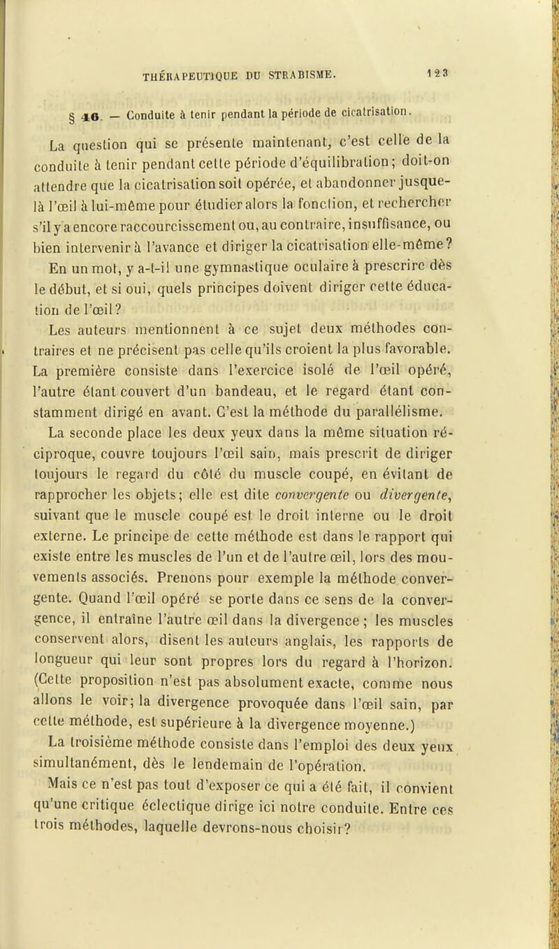 § 46. — Conduite à tenir pendant la période de cicatrisation. La question qui se présente maintenant, c'est celle de la conduite à tenir pendant celle période d'équilibration; doit-on attendre que la cicatrisation soit opérée, et abandonner jusque- là l'œil à lui-même pour étudier alors la fonclion, et rechercher s'il y a encore raccourcissement ou, au contraire, insuffisance, ou bien inlervenirà l'avance et diriger la cicatrisation elle-même? En un mot, y a-t-il une gymnastique oculaire à prescrire dès le début, et si oui, quels principes doivent diriger celte éduca- tion de l'œil? Les auteurs mentionnent à ce sujet deux méthodes con- traires et ne précisent pas celle qu'ils croient la plus favorable. La première consiste dans l'exercice isolé de l'œil opéré, l'autre étant couvert d'un bandeau, et le regard étant con- stamment dirigé en avant. C'est la méthode du parallélisme. La seconde place les deux yeux dans la môme situation ré- ciproque, couvre toujours l'œil sain, mais prescrit de diriger toujours le regard du côté du muscle coupé, en évitant de rapprocher les objets; elle est dite convergente ou divergente, suivant que le muscle coupé est le droit interne ou le droit externe. Le principe de cette méthode est dans le rapport qui existe entre les muscles de l'un et de l'autre œil, lors des mou- vements associés. Prenons pour exemple la méthode conver- gente. Quand l'œil opéré se porte dans ce sens de la conver- gence, il entraîne l'autre œil dans la divergence; les muscles conservent alors, disent les auteurs anglais, les rapports de longueur qui leur sont propres lors du regard à l'horizon. (Celte proposition n'est pas absolument exacte, comme nous allons le voir; la divergence provoquée dans l'œil sain, par cette méthode, est supérieure à la divergence moyenne.) La troisième méthode consiste dans l'emploi des deux yeux simultanément, dès le lendemain de l'opération. Mais ce n'est pas tout d'exposer ce qui a été fait, il convient qu'une critique éclectique dirige ici noire conduite. Entre ces trois méthodes, laquelle devrons-nous choisir?