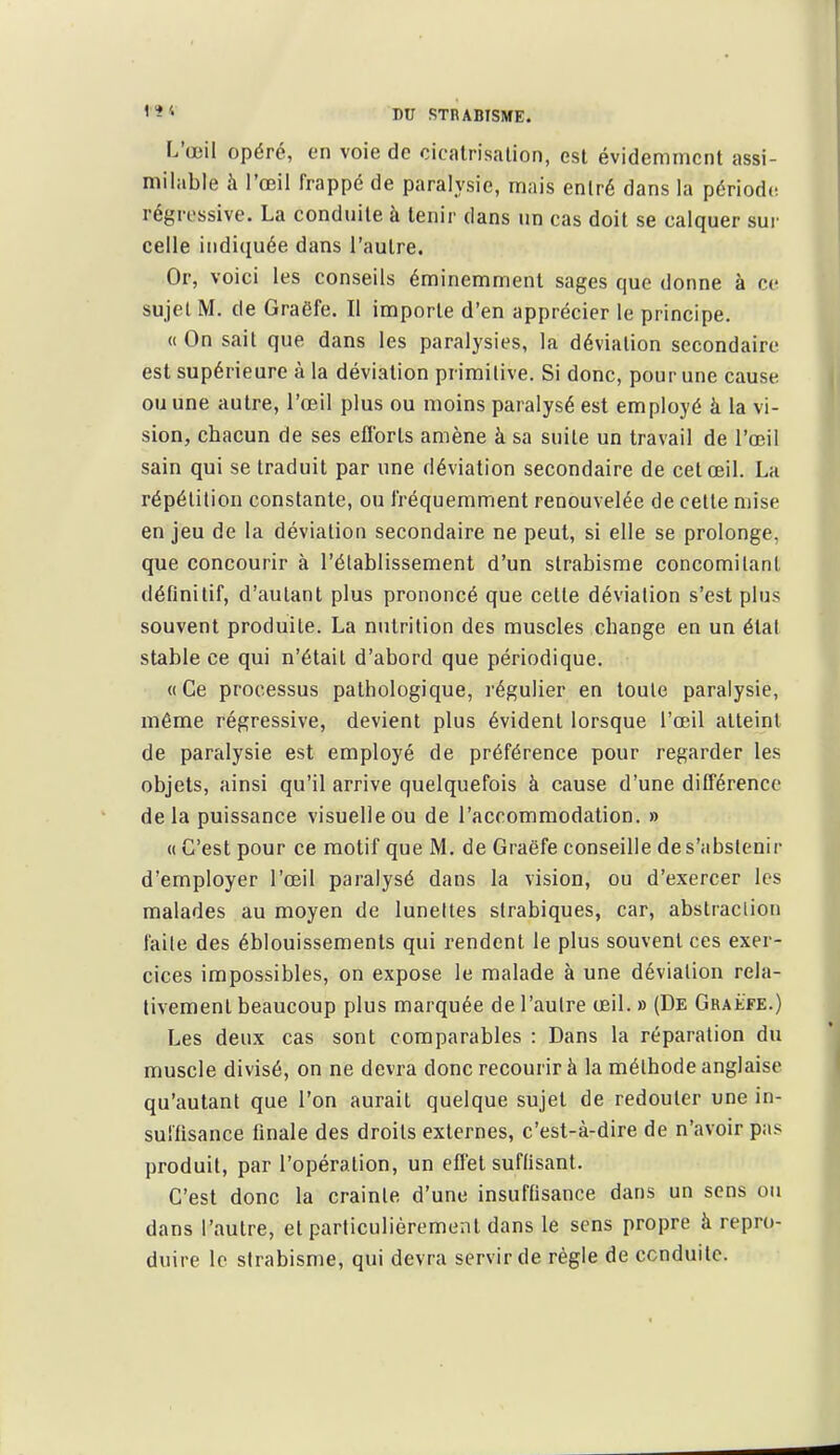 L'œil opéré, on voie de cicatrisalion, est évidemment assi- milable à l'œil frappé de paralysie, mais entré dans la périodd régressive. La conduite à tenir dans un cas doit se calquer sur celle indiquée dans l'autre. Or, voici les conseils éminemment sages que donne à ce sujet M. de Graëfe. Il importe d'en apprécier le principe. « On sait que dans les paralysies, la déviation secondaire est supérieure à la déviation primilive. Si donc, pour une cause ou une autre, l'œil plus ou moins paralysé est employé à la vi- sion, chacun de ses eflbrts amène à sa suite un travail de l'œil sain qui se traduit par une déviation secondaire de cet œil. La répétition constante, ou fréquemment renouvelée de cette mise enjeu de la déviation secondaire ne peut, si elle se prolonge, que concourir à l'établissement d'un strabisme concomitant définitif, d'autant plus prononcé que cette déviation s'est plus souvent produite. La nutrition des muscles change en un état stable ce qui n'était d'abord que périodique. «Ce processus pathologique, régulier en toute paralysie, même régressive, devient plus évident lorsque l'œil atteint de paralysie est employé de préférence pour regarder les objets, ainsi qu'il arrive quelquefois à cause d'une différence delà puissance visuelle ou de l'accommodation. » « C'est pour ce motif que M. de Graëfe conseille de s'abstenir d'employer l'œil paralysé dans la vision, ou d'exercer les malades au moyen de luneltes strabiques, car, abstraclion faite des éblouissements qui rendent le plus souvent ces exer- cices impossibles, on expose le malade à une déviation rela- tivement beaucoup plus marquée de l'autre œil. » (De Graëfe.) Les deux cas sont comparables : Dans la réparation du muscle divisé, on ne devra donc recourir à la méthode anglaise qu'autant que l'on aurait quelque sujet de redouter une in- suffisance finale des droits externes, c'est-à-dire de n'avoir pas produit, par l'opération, un effet suflisant. C'est donc la crainte d'une insuffisance dans un sens ou dans l'autre, et particulièrement dans le sens propre à repro- duire le strabisme, qui devra servir de règle de ccnduile.