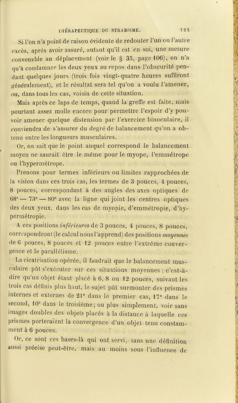 Si l'on n'a point de raison évidente de redouter l'un ou l'auli e excès, après avoir assuré, autant qu'il est en soi, une mesure convenable au déplacement (voirie § 33, page 106), on n'a qu'à condamner les deux yeux au repos dans l'obscurité pen- dant quelques jours (trois fois vingt-quatre heures suffiront généralement), et le résultat sera tel qu'on a voulu l'amener, ou, dans tous les cas, voisin de celte situation. Mais après ce laps de temps, quand la grelfe est faite, mais pourtant assez molle encore pour permettre l'espoir d'y pou- voir amener quelque distension par l'exercice binoculaire, il conviendra de s'assurer du degré de balancement qu'on a ob- tenu entre les longueurs musculaires. Or, on sait que le point auquel correspond le balancement moyen ne saurait être le môme pour le myope, l'emmétrope ou l'hypermétrope. Prenons pour termes inférieurs ou limites rapprochées de la vision dans ces trois cas, les termes de 3 pouces, 4 pouces, 8 pouces, correspondant à des angles des axes optiques de (58°—73° — 80° avec la ligne qui joint les centres optiques des deux yeux, dans les cas de myopie, d'emmélropie, d'hy- permétropie. A ces positions inférieures de 3 pouces, 4 pouces, 8 pouces, correspondront (le calcul nous l'apprend) des positions moyennes de 6 pouces, 8 pouces et 12 pouces entre l'extrême conver- gence et le parallélisme. La cicatrisation opérée, il faudrait que le balancement mus- culaire pût s'exécuter sur ces situations moyennes ; c'est-à- dire qu'un objet étant placé à 6, 8 ou 12 pouces, suivant les trois cas définis plus haut, le sujet pût surmonter des prismes internes et externes de 21» dans le premier cas, 17° dans le second, 10° dans le troisième; ou plus simplement, voir sans images doubles des objets placés à la distance à laquelle ces prismes porteraient la convergence d'un objet tenu constam- ment à 6 pouces. Or, ce sont ces bases-là qui ont servi, sans une définition aussi précise peut-être, mais au moins sous l'inHuence de