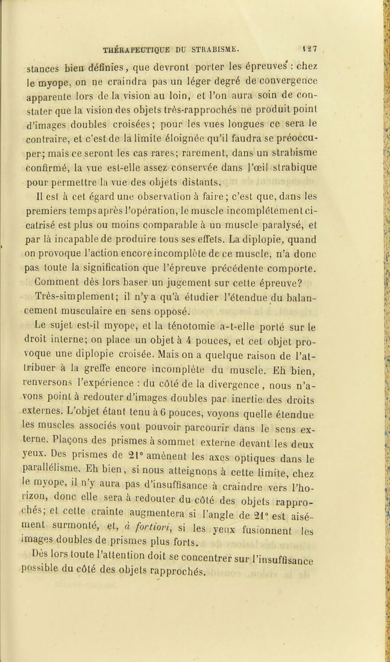 Stances bien définies, que devront porter les épreuves': chez le myope, on ne craindra pas un léger degré de convergence apparente lors de la vision au loin, et l'on aura soin de con- stater que la vision des objets Irés-rapprochés ne produit point d'images doubles croisées; pour les vues longues ce sera le contraire, et c'est de la limite éloignée qu'il faudra se préoccu- per; mais ce seront les cas rares; rarement, dans un strabisme confirmé, la vue est-elle assez conservée dans l'oeil slrabique pour permettre la vue des objets distants. Il est à cet égard une observation à faire; c'est que, dans les premiers temps après l'opération, le muscle incomplètement ci- catrisé est plus ou moins comparable à un muscle paralysé, et par là incapable de produire tous ses efiels. La diplopie, quand on provoque l'action encore incomplète de ce muscle, n'a donc pas toute la signification que l'épreuve précédente comporte. Comment dès lors baser un jugement sur celte épreuve? Très-simplement; il n'y a qu'à étudier l'étendue du balan- cement musculaire en sens opposé. Le sujet est-il myope, et la ténotomie a-t-elle porté sur le droit interne; on place un objet à 4 pouces, et cet objet pro- voque une diplopie croisée. Mais on a quelque raison de l'at- tribuer à la greffe encore incomplète du muscle. Eh bien, renversons l'expérience : du côté de la divergence, nous n'a- vons point à redouter d'images doubles par inertie des droits externes. L'objet étant tenu à 6 pouces, voyons quelle étendue les muscles associés vont pouvoir parcourir dans le sens ex- terne. Plaçons des prismes à sommet externe devant les deux yeux. Des prismes de 21» amènent les axes optiques dans le parallélisme. Eh bien, si nous atteignons à cette limite, chez le myope, il n'y aura pas d'insuffisance à craindre vers l'ho- rizon, donc elle sera à redouter du côté des objets rappro- chés; et cette crainte augmentera si l'angle de 21° est aisé- ment surmonté, et, à fortiori, si les yenx fusionnent les images doubles de prismes plus forts. Dès lors toute l'attention doit se concentrer sur l'insuffisance possible du côté des objets rapprochés.