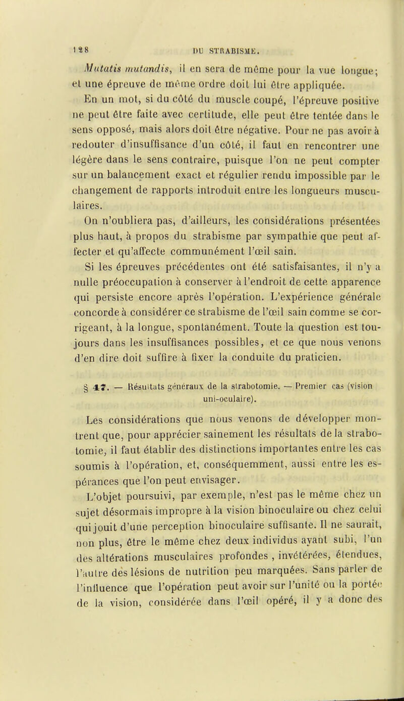 Mutatis nmtanclis, il en sera de mOme pour la vue longue; el une épreuve de mr-ine ordre doit lui ôlre appliquée. En un mot, si du côté du muscle coupé, l'épreuve positive ne peut être faite avec certitude, elle peut être tentée dans le sens opposé, mais alors doit être négative. Pour ne pas avoir à redouter d'insuffisance d'un côté, il faut en rencontrer une légère dans le sens contraire, puisque l'on ne peut compter sur un balancement exact et régulier rendu impossible par le changement de rapports introduit entre les longueurs muscu- laires. On n'oubliera pas, d'ailleurs, les considérations présentées plus haut, à propos du strabisme par sympathie que peut af- fecter et qu'affecte communément l'œil sain. Si les épreuves précédentes ont été satisfaisantes, il n'y a nulle préoccupation à conserver à l'endroit de celte apparence qui persiste encore après l'opération. L'expérience générale concorde à considérer ce strabisme de l'œil sain comme se cor- rigeant, à la longue, spontanément. Toute la question est tou- jours dans les insuffisances possibles, et ce que nous venons d'en dire doit suffire à fixer la conduite du praticien. § 4.Î. — Résultats généraux de la strabotomie. — Premier cas (vision uni-oculaire). Les considérations que nous venons de développer mon- trent que, pour apprécier sainement les résultats de la strabo- tomie, il faut établir des distinctions importantes entre les cas soumis à l'opération, et, conséquemment, aussi entre les es- pérances que l'on peut envisager. L'objet poursuivi, par exemple, n'est pas le même chez un sujet désormais impropre à la vision binoculaire ou chez celui qui jouit d'une perception binoculaire suffisante. Il ne saurait, nun plus, être le même chez deux individus ayant subi, l'un des altérations musculaires profondes , invétérées, étendues, l'autre dès lésions de nutrition peu marquées. Sans parler de l'infiuence que l'opération peut avoir sur l'unité ou la porté'- de la vision, considérée dans l'œil opéré, il y a donc des