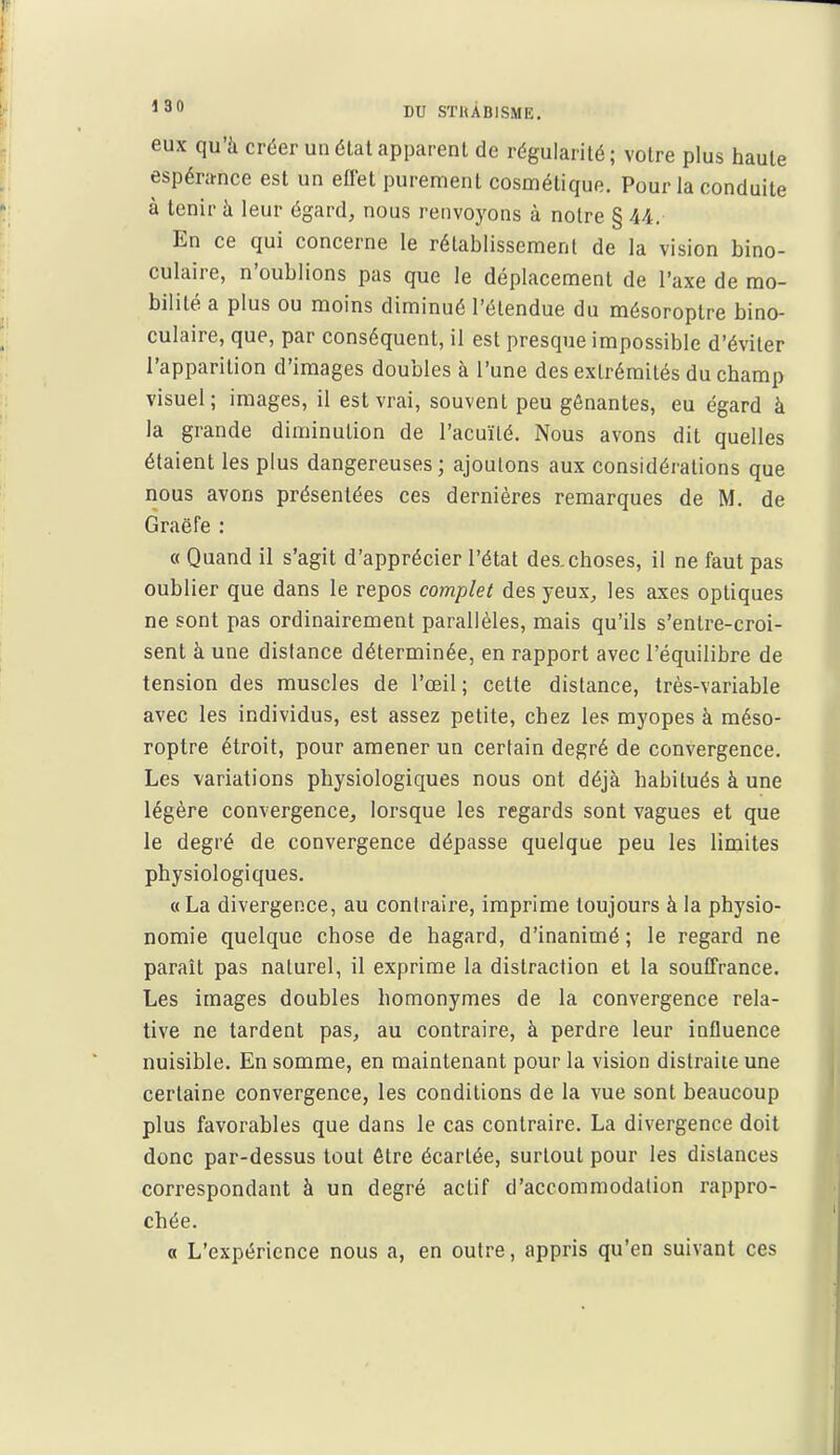 eux qu'à créer un étal apparent de régularité; votre plus haute espénmce est un effet purement cosmétique. Pour la conduite à tenir à leur égard, nous renvoyons à noire § 44. En ce qui concerne le rétablissement de la vision bino- culaire, n'oublions pas que le déplacement de l'axe de mo- bilité a plus ou moins diminué l'étendue du mésoroplre bino- culaire, que, par conséquent, il est presque impossible d'éviter l'apparition d'images doubles à l'une des extrémités du champ visuel; images, il est vrai, souvent peu gênantes, eu égard à la grande diminution de l'acuïlé. Nous avons dit quelles étaient les plus dangereuses; ajoutons aux considérations que nous avons présentées ces dernières remarques de M. de Graëfe : « Quand il s'agit d'apprécier l'état des.choses, il ne faut pas oublier que dans le repos complet des yeux, les axes optiques ne sont pas ordinairement parallèles, mais qu'ils s'entre-croi- sent à une distance déterminée, en rapport avec l'équilibre de tension des muscles de l'œil; cette distance, très-variable avec les individus, est assez petite, chez les myopes à méso- roptre étroit, pour amener un certain degré de convergence. Les variations physiologiques nous ont déjà habitués à une légère convergence, lorsque les regards sont vagues et que le degré de convergence dépasse quelque peu les limites physiologiques. «La divergence, au contraire, imprime toujours à la physio- nomie quelque chose de hagard, d'inanimé; le regard ne paraît pas naturel, il exprime la distraction et la soufTrance. Les images doubles homonymes de la convergence rela- tive ne tardent pas, au contraire, à perdre leur influence nuisible. En somme, en maintenant pour la vision distraite une certaine convergence, les conditions de la vue sont beaucoup plus favorables que dans le cas contraire. La divergence doit donc par-dessus tout être écartée, surtout pour les distances correspondant à un degré actif d'accommodation rappro- chée. a L'expérience nous a, en outre, appris qu'en suivant ces