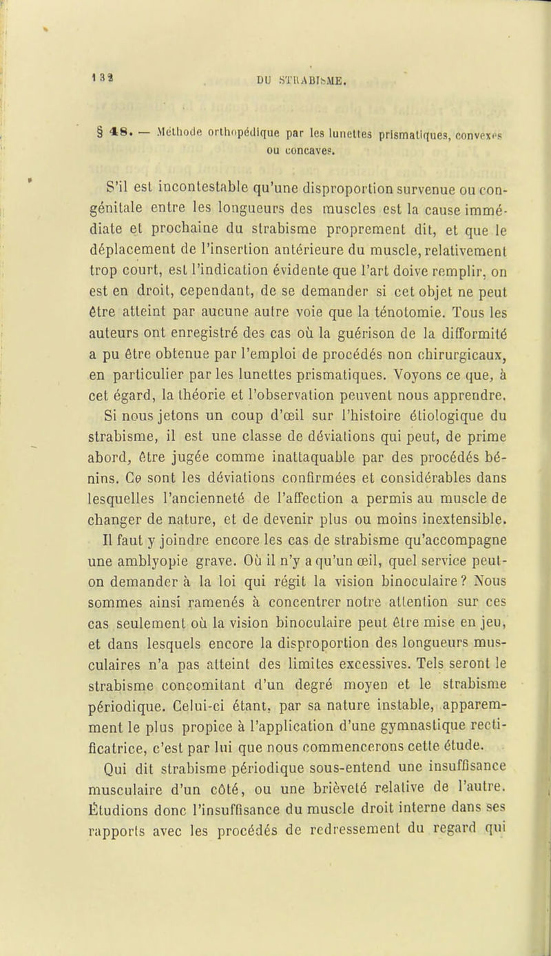 1 38 § 48. — Méthode orthopédique par les lunettes prismatiques, convexes ou concave?. S'il est incontestable qu'une disproportion survenue ou con- génitale entre les longueurs des muscles est la cause immé- diate et prochaine du strabisme proprement dit, et que le déplacement de l'insertion antérieure du muscle, relativement trop court, est l'indication évidente que l'art doive remplir, on est en droit, cependant, de se demander si cet objet ne peut être atteint par aucune aulre voie que la ténolomie. Tous les auteurs ont enregistré des cas où la guérison de la difformité a pu être obtenue par l'emploi de procédés non chirurgicaux, en particulier par les lunettes prismatiques. Voyons ce que, à cet égard, la théorie et l'observation peuvent nous apprendre. Si nous jetons un coup d'œil sur l'histoire étiologique du strabisme, il est une classe de déviations qui peut, de prime abord, être jugée comme inattaquable par des procédés bé- nins. Ce sont les déviations confirmées et considérables dans lesquelles l'ancienneté de l'affection a permis au muscle de changer de nature, et de devenir plus ou moins inextensible. Il faut y joindre encore les cas de strabisme qu'accompagne une amblyopie grave. Où il n'y a qu'un œil, quel service peut- on demander à la loi qui régit la vision binoculaire? Nous sommes ainsi ramenés à concentrer notre atlenlion sur ces cas seulement où la vision binoculaire peut être mise en jeu, et dans lesquels encore la disproportion des longueurs mus- culaires n'a pas atteint des limites excessives. Tels seront le strabisme concomitant d'un degré moyen et le strabisme périodique. Celui-ci étant, par sa nature instable, apparem- ment le plus propice à l'application d'une gymnastique recti- ficatrice, c'est par lui que nous commencerons cette étude. Qui dit strabisme périodique sous-entend une insuffisance musculaire d'un côté, ou une brièveté relative de l'autre. Étudions donc l'insuffisance du muscle droit interne dans ses rapports avec les procédés de redressement du regard qui