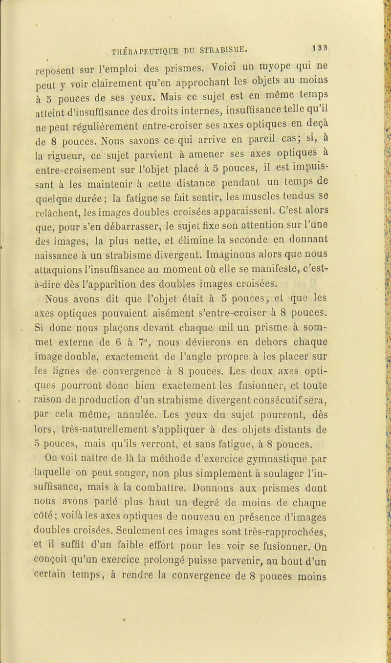 reposent sur l'emploi des prismes. Voici un myope qui ne peut y voir clairement qu'en approchant les objets au moins à 5 pouces de ses yeux. Mais ce sujet est en môme temps atteint d'insuffisance des droits internes, insuffisance telle qu'il ne peut régulièrement entre-croiser ses axes optiques en deçà de 8 pouces. Nous savons ce qui arrive en pareil cas; si, à la rigueur, ce sujet parvient à amener ses axes optiques à entre-croisement sur l'objet placé à 5 pouces, il est impuis- sant à les maintenir à cette distance pendant un temps de quelque durée ; la fatigue se fait sentir, les muscles tendus se relâchent, les images doubles croisées apparaissent. C'est alors que, pour s'en débarrasser, le sujet fixe son attention sur l'une des images, la plus nette, et élimine la seconde en donnant naissance à un strabisme divergent. Imaginons alors que nous attaquions l'insuffisance au moment où elle se manifeste, c'est- à-dire dès l'apparition des doubles images croisées. Nous avons dit que l'objet était à 5 pouces, et que les axes optiques pouvaient aisément s'entre-croiser à 8 pouces. Si donc nous plaçons devant chaque œil un prisme à som- met externe de 6 à 1°, nous dévierons en dehors chaque image double, exactement de l'angle propre à les placer sur les lignes de convergence à 8 pouces. Les deux axes opti- ques pourront donc bien exactement les fusionner, et toute raison de production d'un strabisme divergent consécutif sera, par cela même, annulée. Les yeux du sujet pourront, dès lors, très-naturellement s'appliquer à des objets distants de 5 pouces, mais qu'ils verront, et sans fatigue, à 8 pouces. On voit naître de là la méthode d'exercice gymnastique par laquelle on peut songer, non plus simplement à soulager l'in- suffisance, mais à la combattre. Donnons aux prismes dont nous avons parlé plus haut un degré de moins de chaque côté; voilà les axes optiques de nouveau en présence d'images doubles croisées. Seulement ces images sont très-rapprochées, et il suffit d'un faible effort pour les voir se fusionner. On conçoit qu'un exercice prolongé puisse parvenir, au bout d'un certain temps, à rendre la convergence de 8 pouces moins