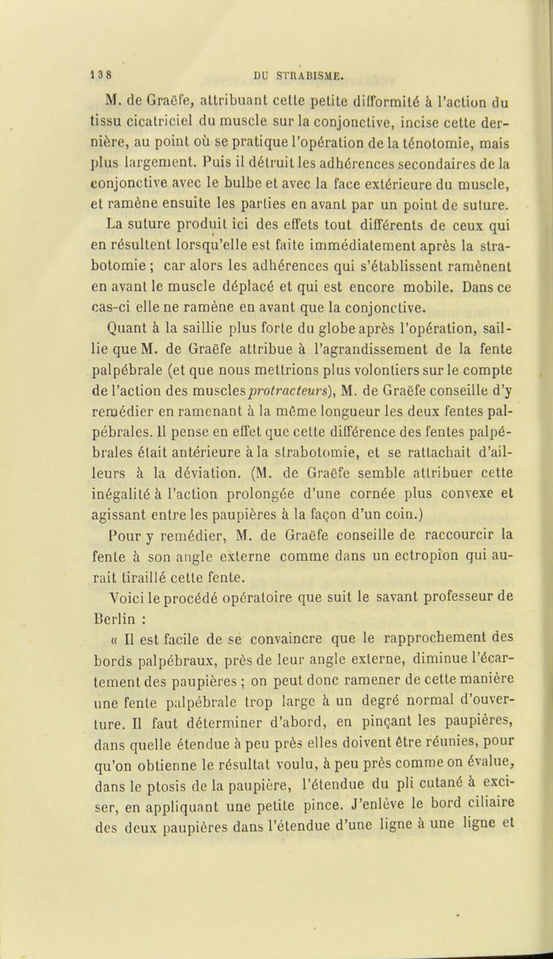 M. de GraCfe, attribuant cette petite difformité à l'action du tissu cicatriciel du muscle sur la conjonctive, incise cette der- nière, au point où se pratique l'opération de la ténolomie, mais plus largement. Puis il détruit les adhérences secondaires de la conjonctive avec le bulbe et avec la face extérieure du muscle, et ramène ensuite les parties en avant par un point de suture. La suture produit ici des effets tout différents de ceux qui en résultent lorsqu'elle est faite immédiatement après la stra- botomie ; car alors les adhérences qui s'établissent ramènent en avant le muscle déplacé et qui est encore mobile. Dans ce cas-ci elle ne ramène en avant que la conjonctive. Quant à la saillie plus forte du globe après l'opération, sail- lie que M. de Graëfe attribue à l'agrandissement de la fente palpébrale (et que nous mettrions plus volontiers sur le compte de l'action des musclesprotî^acteurs), M. de Graëfe conseille d'y remédier en ramenant à la même longueur les deux fentes pal- pébrales. 11 pense en eti'et que celte différence des fentes palpé- braies était antérieure à la slrabotomie, et se rattachait d'ail- leurs à la déviation. (M. de Graëfe semble attribuer cette inégalité à l'action prolongée d'une cornée plus convexe et agissant entre les paupières à la façon d'un coin.) Pour y remédier, M. de Graëfe conseille de raccourcir la fente à son angle externe comme dans un ectropion qui au- rait tiraillé cette fente. Voici le procédé opératoire que suit le savant professeur de Berlin : « Il est facile de se convaincre que le rapprochement des bords palpébraux, près de leur angle externe, diminue l'écar- tement des paupières ; on peut donc ramener de cette manière une fente palpébrale trop large à un degré normal d'ouver- ture. Il faut déterminer d'abord, en pinçant les paupières, dans quelle étendue à peu près elles doivent être réunies, pour qu'on obtienne le résultat voulu, à peu près comme on évalue, dans le ptosis de la paupière, l'étendue du pli cutané à exci- ser, en appliquant une petite pince. J'enlève le bord ciliaire des deux paupières dans l'étendue d'une ligne à une ligne et