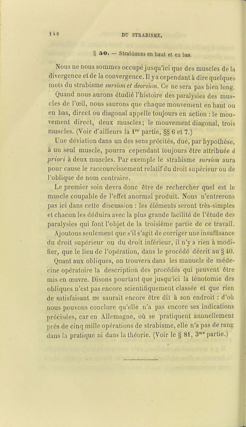 § 50. — Strabismes en haut et en bas. Nous ne nous sommes occupé jusqu'ici que des muscles de la divergence et de la convergence. Il y a cependant à dire quelques mots du strabisme swrsùm et deorsùm. Ce ne sera pas bien long. Quand nous aurons étudié l'histoire des paralysies des mus- cles de l'œil, nous saurons que chaque mouvement en haut ou en bas, direct ou diagonal appelle toujours en action : le mou- vement direct, deux muscles; le mouvement diagonal, trois muscles. (Voir d'ailleurs la 1 partie, §§ 6 et 7.) Une déviation dans un des sens précités, due, par hypothèse, à un seul muscle, pourra cependant toujours être attribuée à priori à deux muscles. Par exemple le strabisme sursUm aura pour cause le raccourcissement relatif du droit supérieur ou de l'oblique de nom contraire. Le premier soin devra donc être de rechercher quel est le muscle coupable de l'effet anormal produit. Nous n'entrerons pas ici dans cette discussion : les éléments seront très-simples et chacun les déduira avec la plus grande facilité de l'étude des paralysies qui font l'objet de la troisième partie de ce travail. Ajoutons seulement que s'il s'agit de corriger une insuffisance du droit supérieur ou du droit inférieur, il n'y a rien à modi- fier, que le lieu de l'opération, dans le procédé décrit au §40. Quant aux obliques, on trouvera dans les manuels de méde- cine opératoire la description des procédés qui peuvent être mis en œuvre. Disons pourtant que jusqu'ici la ténotomie des obliques n'est pas encore scientifiquement classée et que rien de satisfaisant ne saurait encore être dit à son endroit : d'où nous pouvons conclure qu'elle n'a pas encore ses indications précisées, car en Allemagne, où se pratiquent annuellement près de cinq mille opérations de strabisme, elle n'a pas de rang dans la pratique ni dans la théorie. (Voir le § 81, 3° partie.)