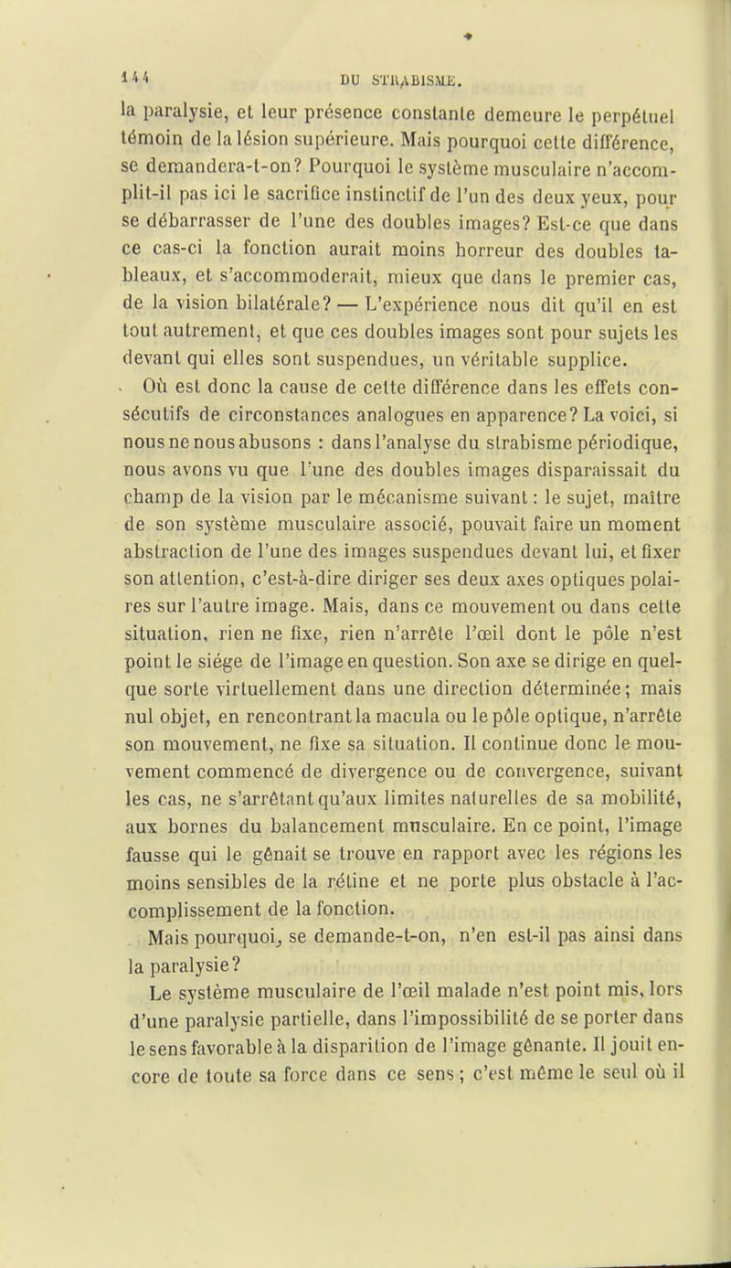 la paralysie, et leur présence conslanle demeure le perpétuel témoin de la lésion supérieure. Mais pourquoi cette différence, se deraandera-t-on? Pourquoi le système musculaire n'accom- plit-il pas ici le sacrifice instinctif de l'un des deux yeux, pour se débarrasser de l'une des doubles images? Est-ce que dans ce cas-ci la fonction aurait moins horreur des doubles ta- bleaux, et s'accommoderait, mieux que dans le premier cas, de la vision bilatérale? — L'expérience nous dit qu'il en est tout autrement, et que ces doubles images sont pour sujets les devant qui elles sont suspendues, un véritable supplice. - Où est donc la cause de cette différence dans les effets con- sécutifs de circonstances analogues en apparence? La voici, si nous ne nous abusons : dans l'analyse du strabisme périodique, nous avons vu que Tune des doubles images disparaissait du champ de la vision par le mécanisme suivant : le sujet, maître de son système musculaire associé, pouvait faire un moment abstraction de l'une des images suspendues devant lui, et fixer son attention, c'est-à-dire diriger ses deux axes optiques polai- res sur l'autre image. Mais, dans ce mouvement ou dans cette situation, rien ne fixe, rien n'arrête l'œil dont le pôle n'est point le siège de l'image en question. Son axe se dirige en quel- que sorte virtuellement dans une direction déterminée ; mais nul objet, en rencontrant la macula ou le pôle optique, n'arrête son mouvement, ne fixe sa situation. Il continue donc le mou- vement commencé de divergence ou de convergence, suivant les cas, ne s'arrétant qu'aux limites naturelles de sa mobilité, aux bornes du balancement musculaire. En ce point, l'image fausse qui le gênait se trouve en rapport avec les régions les moins sensibles de la réline et ne porte plus obstacle à l'ac- complissement de la fonction. Mais pourquoi^ se demande-t-on, n'en est-il pas ainsi dans la paralysie? Le système musculaire de l'œil malade n'est point mis, lors d'une paralysie partielle, dans l'impossibilité de se porter dans le sens favorable à la disparition de l'image gênante. Il jouit en- core de toute sa force dans ce sens ; c'est même le seul où il