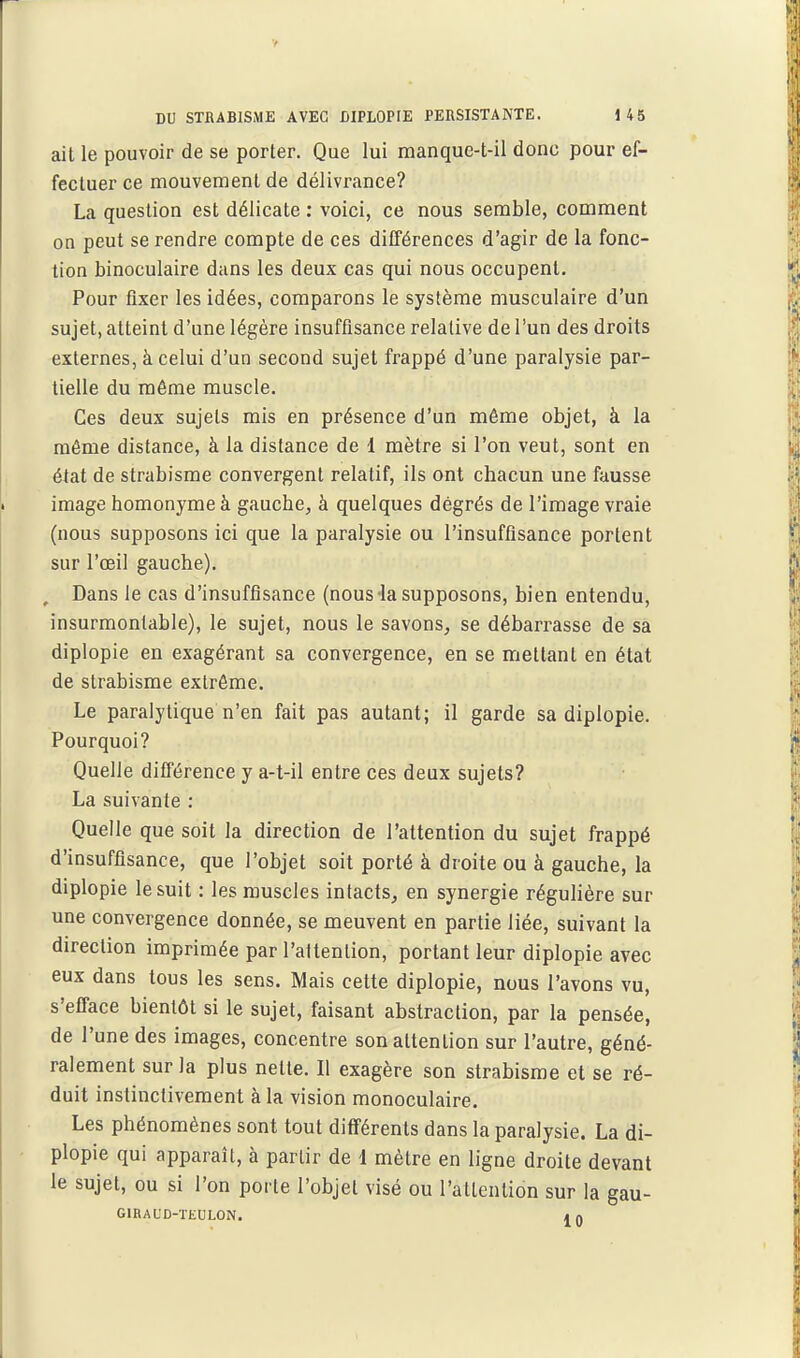 ait le pouvoir de se porter. Que lui manquc-t-il donc pour ef- fectuer ce mouvement de délivrance? La question est délicate : voici, ce nous semble, comment on peut se rendre compte de ces différences d'agir de la fonc- tion binoculaire dans les deux cas qui nous occupent. Pour fixer les idées, comparons le système musculaire d'un sujet, atteint d'une légère insuffisance relative de l'un des droits externes, à celui d'un second sujet frappé d'une paralysie par- tielle du même muscle. Ces deux sujets mis en présence d'un même objet, à la même distance, à la distance de 1 mètre si l'on veut, sont en état de strabisme convergent relatif, ils ont chacun une fausse image homonyme à gauche, à quelques dégrés de l'image vraie (nous supposons ici que la paralysie ou l'insuffisance portent sur l'œil gauche). Dans le cas d'insuffisance (nous la supposons, bien entendu, insurmontable), le sujet, nous le savons, se débarrasse de sa diplopie en exagérant sa convergence, en se mettant en état de strabisme extrême. Le paralytique n'en fait pas autant; il garde sa diplopie. Pourquoi? Quelle différence y a-t-il entre ces deux sujets? La suivante : Quelle que soit la direction de l'attention du sujet frappé d'insuffisance, que l'objet soit porté à droite ou à gauche, la diplopie le suit : les muscles intacts, en synergie réguHère sur une convergence donnée, se meuvent en partie liée, suivant la direction imprimée par l'attention, portant leur diplopie avec eux dans tous les sens. Mais cette diplopie, nous l'avons vu, s'efface bientôt si le sujet, faisant abstraction, par la pensée, de l'une des images, concentre son attention sur l'autre, géné- ralement sur la plus nette. Il exagère son strabisme et se ré- duit instinctivement à la vision monoculaire. Les phénomènes sont tout différents dans la paralysie. La di- plopie qui apparaît, à partir de 1 mètre en ligne droite devant le sujet, ou si l'on porte l'objet visé ou l'attention sur la gau- GIRAUD-TEULON. a n