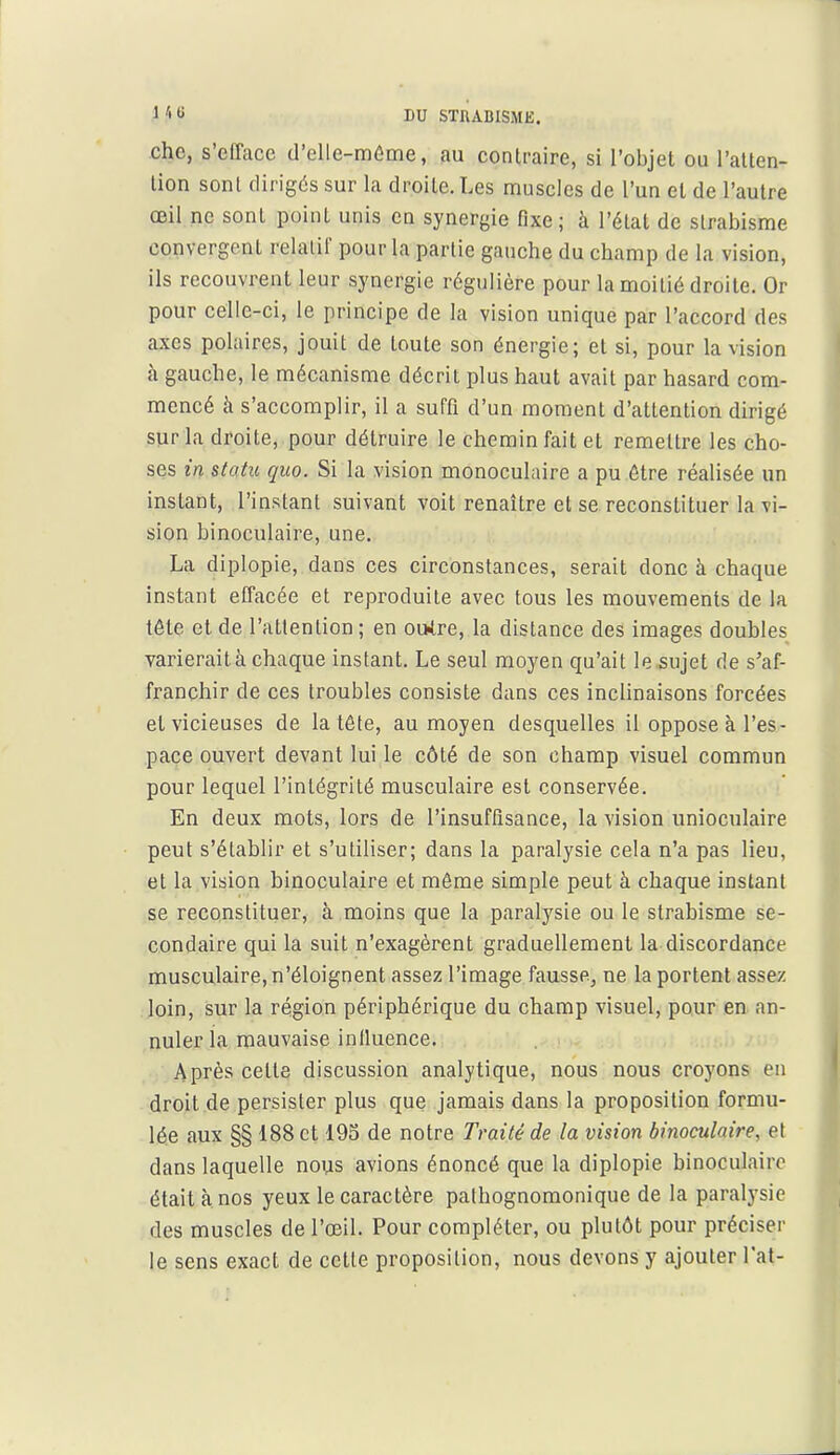 chc, s'efface d'elle-même, au contraire, si l'objet ou l'alten- lion sont dirigés sur la droite. Les muscles de l'un et de l'autre œil ne sont point unis en synergie fixe; à l'état de strabisme convergent relalii pour la partie gauche du champ de la vision, ils recouvrent leur synergie régulière pour la moitié droite. Or pour celle-ci, le principe de la vision unique par l'accord des axes polaires, jouit de toute son énergie; et si, pour la vision à gauche, le mécanisme décrit plus haut avait par hasard com- mencé à s'accomplir, il a suffi d'un moment d'attention dirigé sur la droite, pour détruire le chemin fait et remettre les cho- ses in statu quo. Si la vision monoculaire a pu être réalisée un instant, l'instant suivant voit renaître et se reconstituer la vi- sion binoculaire, une. La diplopie, dans ces circonstances, serait donc à chaque instant effacée et reproduite avec tous les mouvements de la tête et de l'attention ; en outre, la distance des images doubles varierait à chaque instant. Le seul moyen qu'ait le sujet de s'af- franchir de ces troubles consiste dans ces inclinaisons forcées et vicieuses de la tête, au moyen desquelles il oppose à l'es- pace ouvert devant lui le côté de son champ visuel commun pour lequel l'intégrité musculaire est conservée. En deux mots, lors de l'insuffisance, la vision unioculaire peut s'établir et s'utiliser; dans la paralysie cela n'a pas lieu, et la vision binoculaire et môme simple peut à chaque instant se reconstituer, à moins que la paralysie ou le strabisme se- condaire qui la suit n'exagèrent graduellement la discordance musculaire, n'éloignent assez l'image fausse, ne la portent assez loin, sur la région périphérique du champ visuel, pour en an- nuler la mauvaise influence. Après cette discussion analytique, nous nous croyons en droit de persister plus que jamais dans la proposition formu- lée aux §§ 188 et 195 de notre Traité de la vision binoculaire, et dans laquelle nous avions énoncé que la diplopie binoculaire était à nos yeux le caractère pafhognomonique de la paralysie des muscles de l'œil. Pour compléter, ou plutôt pour préciser le sens exact de cette proposition, nous devons y ajouter l'ai-