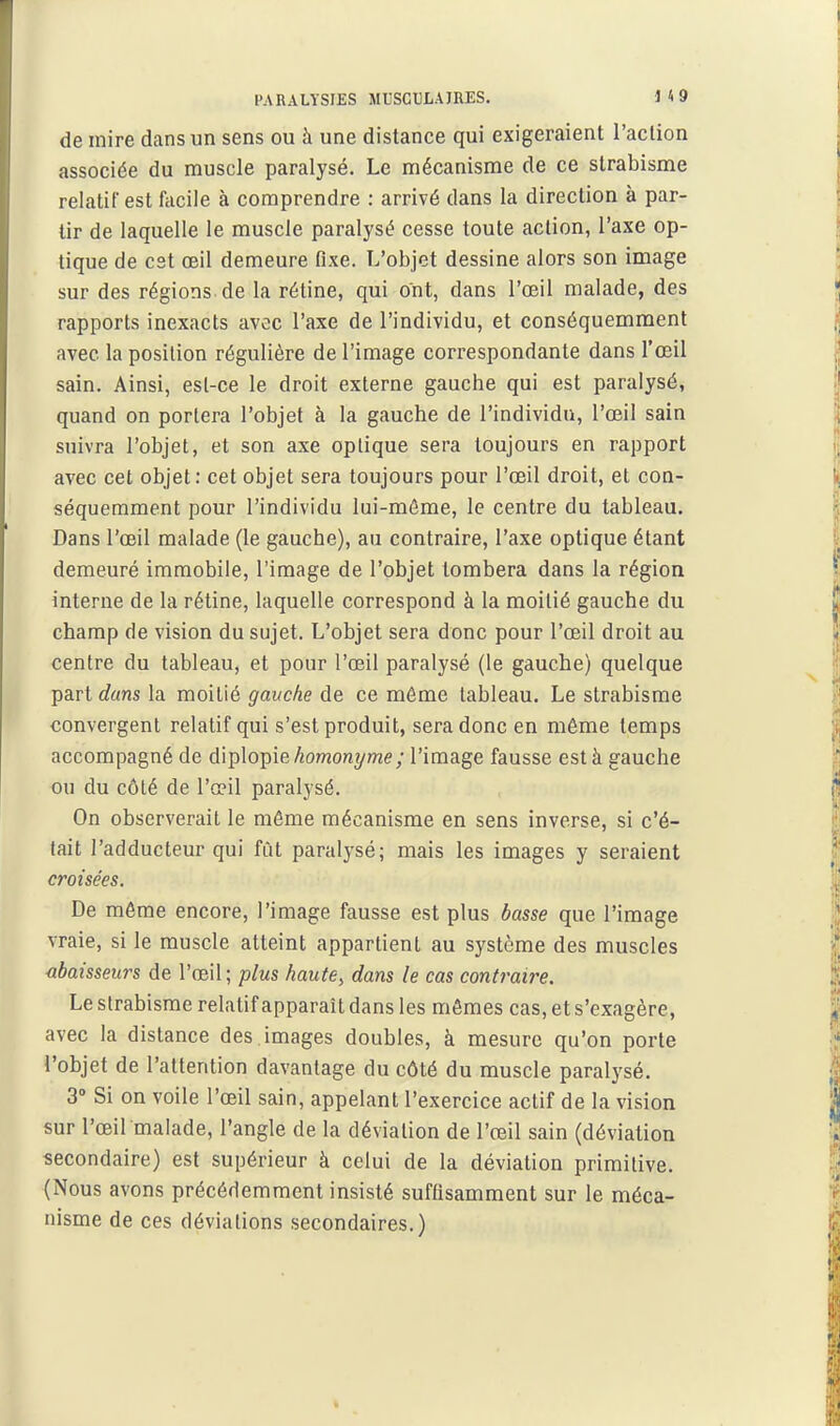 PARALYSIES MUSCULAIRES. U9 de mire dans un sens ou à une distance qui exigeraient l'action associée du muscle paralysé. Le mécanisme de ce strabisme relatif est facile à comprendre : arrivé dans la direction à par- tir de laquelle le muscle paralysé cesse toute action, l'axe op- tique de est œil demeure fixe. L'objet dessine alors son image sur des régions de la rétine, qui ont, dans l'œil malade, des rapports inexacts avoc l'axe de l'individu, et conséquemment avec la position régulière de l'image correspondante dans l'œil sain. Ainsi, esl-ce le droit externe gauche qui est paralysé, quand on portera l'objet à la gauche de l'individu, l'œil sain suivra l'objet, et son axe optique sera toujours en rapport avec cet objet: cet objet sera toujours pour l'œil droit, et con- séquemment pour l'individu lui-môme, le centre du tableau. Dans l'œil malade (le gauche), au contraire, l'axe optique étant demeuré immobile, l'image de l'objet tombera dans la région interne de la rétine, laquelle correspond à la moitié gauche du champ de vision du sujet. L'objet sera donc pour l'œil droit au centre du tableau, et pour l'œil paralysé (le gauche) quelque part dans la moitié gauche de ce môme tableau. Le strabisme convergent relatif qui s'est produit, sera donc en même temps accompagné de dlplo-pie homonyme ; l'image fausse est à gauche ou du côté de l'œil paralysé. On observerait le même mécanisme en sens inverse, si c'é- tait l'adducteur qui fût paralysé; mais les images y seraient croisées. De même encore, l'image fausse est plus basse que l'image vraie, si le muscle atteint appartient au système des muscles <ibaisseurs de l'œil; plus haute, dans le cas contraire. Le strabisme relatif apparaît dans les mêmes cas, et s'exagère, avec la dislance des images doubles, à mesure qu'on porte l'objet de l'attention davantage du côté du muscle paralysé. 3 Si on voile l'œil sain, appelant l'exercice actif de la vision sur l'œil malade, l'angle de la déviation de l'œil sain (déviation secondaire) est supérieur à celui de la déviation primitive. (Nous avons précériemment insisté suffisamment sur le méca- nisme de ces déviations secondaires.)
