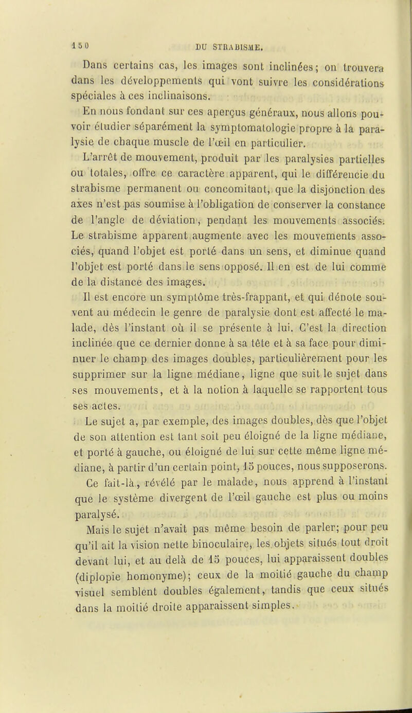 Dans certains cas, les images sont inclinées ; on trouvera dans les développements qui vont suivre les considérations spéciales à ces inclinaisons. En nous fondant sur ces aperçus généraux, nous allons pou- voir étudier séparément la symplomalologie propre à la para- lysie de chaque muscle de l'œil en particulier. L'arrêt de mouvement, produit par .les paralysies partielles ou totales, offre ce caractère apparent, qui le différencie du strabisme permanent ou concomitant, que la disjonction des axes n'est pas soumise à l'obligation de conserver la constance de l'angle de déviation, pendant les mouvements associés. Le strabisme apparent augmente avec les mouvements asso- ciés, quand l'objet est porté dans un sens, et diminue quand l'objet est porté dans le sens opposé. 11 en est de lui comme de la distance des images. ■ Il est encore un symptôme très-frappant, et qui dénote sou- vent au médecin le genre de paralysie dont est affecté le ma- lade, dès l'instant où il se présente à lui. C'est la direction inclinée que ce dernier donne à sa tête et à sa face pour dimi- nuer le champ des images doubles, particuhèrement pour les supprimer sur la ligne médiane, ligne que suit le sujet dans ses mouvements, et à la notion à laquelle se rapportent tous ses actes. Le sujet a, par exemple, des images doubles, dès que l'objet de son attention est tant soit peu éloigné de la ligne médiane, et porté à gauche, ou éloigné de lui sur cette même ligne mé- diane, à partir d'un certain point, do pouces, nous supposerons. Ce fait-là, révélé par le malade, nous apprend à l'instant que le système divergent de l'œil gauche est plus ou moins paralysé. Mais le sujet n'avait pas même besoin de parler; pour peu qu'il ait la vision nette binoculaires les. objets situés tout droit devant lui, et au delà de 15 pouces, lui apparaissent doubles (diplopie homonyme); ceux de la moitié gauche du champ visuel semblent doubles également, tandis que ceux situés dans la moitié droite apparaissent simples.