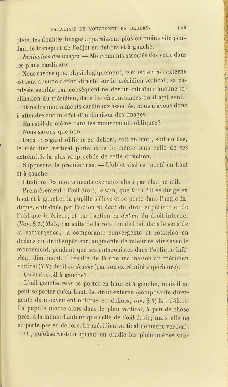 plèle, les doubles images apparaissent plus ou moins vite pen- dant le transport de l'objet en dehors et à gauche. Inclinaison des images. — Mouvements associés des yeux dans les plans cardinaux. Nous savons que, physiologiquement, le muscle droit externe est sans aucune action directe sur le méridien vertical; sa pa- ralysie semble par conséquent ne devoir entraîner aucune in- clinaison du méridien, dans les circonstances où il agit seul. Dans les mouvements cardinaux associés, nous n'avons donc à attendre aucun effet d'inclinaison des images. En est-il de môme dans les mouvements obliques? Nous savons que non. Dans le regard oblique en dehors, soit en haut, soit en bas, le méridien vertical porte dans le môme sens celle de ses extrémités la plus rapprochée de cette direction. Supposons le premier cas. —L'objet visé est porté en haut et à gauche. Étudions l^s mouvements exécutés alors par chaque œil. Premièrement : l'œil droit, le sain, que fait-il? Il se dirige en haut et à gauche; la pupille s'élève et se porte dans l'angle in- diqué, entraînée par l'action en haut du droit supérieur et de l'oblique inférieur, et par l'action en dedans du droit interne. (Voy. § 7.) Mais, par suite de la rotation de l'œil dans le sens de la convergence, la composante convergente et rotatrice en dedans du droit supérieur, augmente de valeur relative avec le mouvement, pendant que ses antagonistes dans l'oblique infé- rieur diminuent. Il résulte de là une inclinaison du méridien vertical (MV) droit en dedans (par son extrémité supérieure). Qu'arrive-t-il à gauche? L'œil gauche veut se porter en haut et à gauche, mais il ne peut se porter qu'en haut. Le droit externe (composante diver- gente du mouvement oblique en dehors, voy. §5) fait défaut. La pupille monte alors dans le plan vertical, à peu de chose près, à la môme hauteur que celle de l'œil droit; mais elle ne se porte pas en dehors. Le méridien vertical demeure vertical. Or, qu'observe-t-on quand on étudie les phénomènes sub-