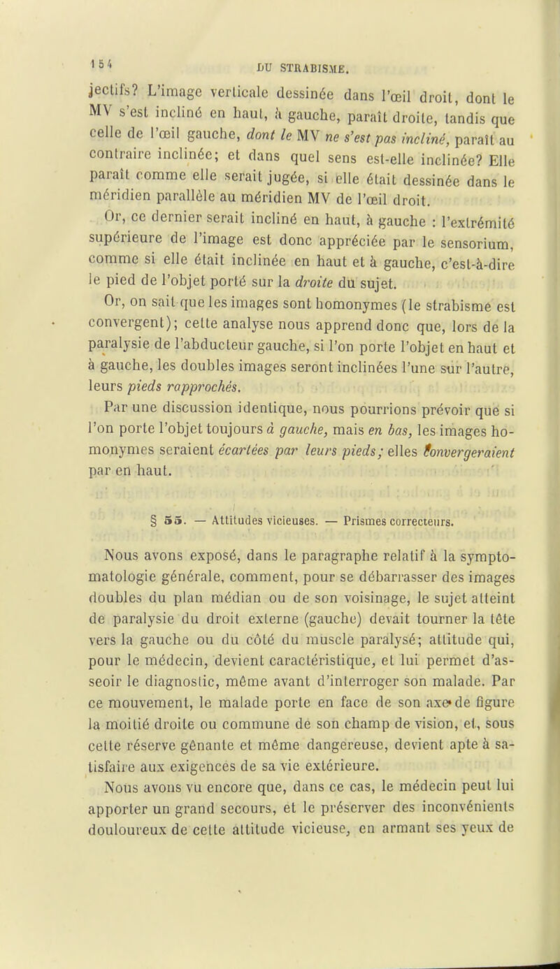 jeclifs? L'image verlicale dessinée dans l'œil droit, dont le MV s'est incliné en haut, h gauche, paraît droite, tandis que celle de l'œil gauche, dont le MV ne s'est pas incliné, paraît au contraire inclinée; et dans quel sens est-elle inclinée? Elle paraît comme elle serait jugée, si elle était dessinée dans le méridien parallèle au méridien MV de l'œil droit. Or, ce dernier serait incliné en haut, à gauche : l'extrémité supérieure de l'image est donc appréciée par le sensorium, comme si elle était inclinée en haut et à gauche, c'est-à-dire le pied de l'objet porté sur la droite du sujet. Or, on sait que les images sont homonymes (le strabisme est convergent); celte analyse nous apprend donc que, lors de la paralysie de l'abducteur gauche, si l'on porte l'objet en haut et à gauche, les doubles images seront inclinées l'une sur l'autre, leurs pieds rapprochés. Par une discussion identique, nous pourrions prévoir que si l'on porte l'objet toujours à gauche, mais en bas, les images ho- monymes seraient écartées par leurs pieds; elles (onvergeraient par en haut. § 55. — Attitudes vicieuses. — Prismes correcteurs. Nous avons exposé, dans le paragraphe relatif à la sympto- matologie générale, comment, pour se débarrasser des images doubles du plan médian ou de son voisinage, le sujet atteint de paralysie du droit externe (gauche) devait tourner la tête vers la gauche ou du côté du muscle paralysé; altitude qui, pour le médecin, devient caractéristique, et lui permet d'as- seoir le diagnostic, môme avant d'interroger son malade. Par ce mouvement, le malade porte en face de son axe» de figure la moitié droite ou commune de son champ de vision, et, sous celle réserve gênante et môme dangereuse, devient apte à sa- tisfaire aux exigences de sa vie extérieure. Nous avons vu encore que, dans ce cas, le médecin peut lui apporter un grand secours, et le préserver des inconvénients douloureux de celte altitude vicieuse, en armant ses yeux de