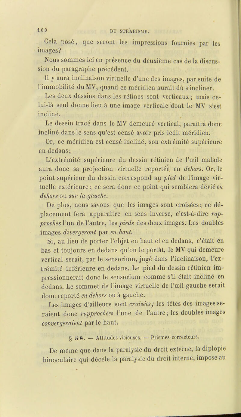 Cela posé, que seront les impressions fournies par les images? Nous sommes ici en présence du deuxième cas de la discus- sion du paragraphe précédent. 11 y aura inclinaison virtuelle d'une des images, par suite de l'immobilité du MV, quand ce méridien aurait dû s'incliner. Les deux dessins dans les rétines sont verticaux; mais ce- lui-là seul donne lieu à une image verticale dont le MV s'est incliné. Le dessin tracé dans le MV demeuré vertical, paraîtra donc incliné dans le sens qu'est censé avoir pris ledit méridien. Or, ce méridien est censé incliné, son extrémité supérieure en dedans; L'extrémité supérieure du dessin rétinien de l'œil malade aura donc sa projection virtuelle reportée en dehors. Or, le point supérieur du dessin correspond au pied de l'image vir- tuelle extérieure; ce sera donc ce point qui semblera dévié en dehors ou sur la gauche. De plus, nous savons que les images sont croisées; ce dé- placement fera apparaître en sens inverse, c'est-à-dire rap- prochés l'un de l'autre, les pieds des deux images. Les doubles images divergeront par en haut. Si, au lieu de porter Tobjet en haut et en dedans, c'était en bas et toujours en dedans qu'on le portât, le MV qui demeure vertical serait, parle sensorium, jugé dans l'inclinaison, l'ex- trémité inférieure en dedans. Le pied du dessin rétinien im- pressionnerait donc le sensorium comme s'il était incliné en dedans. Le sommet de l'image virtuelle de l'œil gauche serait donc reporté en dehors ou à gauche. Les images d'ailleurs sont croisées; les têtes des images se- raient donc rapprochées l'une de l'autre; les doubles images convergeraient par le haut. § s8. — AUitudes vicieuses. — Prismes correcteurs. De même que dans la paralysie du droit externe, la diplopie binoculaire qui décèle la paralysie du droit interne, impose au