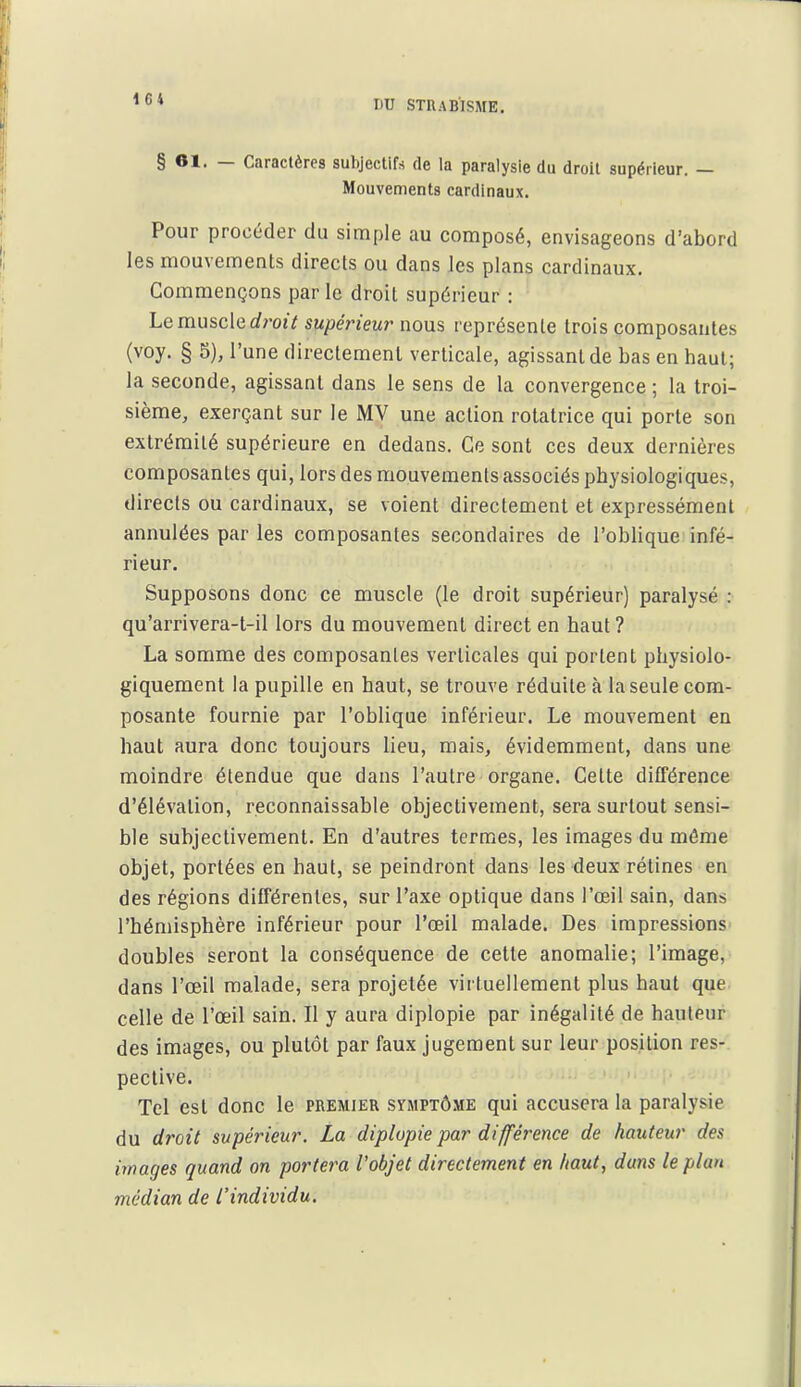 1C4 § 61. — Caractères subjectifs de la paralysie du droit supérieur. — Mouvements cardinaux. Pour procéder du simple au composé, envisageons d'abord les mouvements directs ou dans les plans cardinaux. Commençons par le droit supérieur : Le muscle rf?-oi7 supérieur nous représente trois composantes (voy. § 5), l'une directement verticale, agissant de bas en haut; la seconde, agissant dans le sens de la convergence; la troi- sième, exerçant sur le MV une action rotatrice qui porte son extrémité supérieure en dedans. Ce sont ces deux dernières composantes qui, lors des mouvements associés physiologiques, directs ou cardinaux, se voient directement et expressément annulées par les composantes secondaires de l'oblique infé- rieur. Supposons donc ce muscle (le droit supérieur) paralysé : qu'arrivera-t-il lors du mouvement direct en haut ? La somme des composantes verticales qui portent physiolo- giquement la pupille en haut, se trouve réduite à la seule com- posante fournie par l'oblique inférieur. Le mouvement en haut aura donc toujours lieu, mais, évidemment, dans une moindre étendue que dans l'autre organe. Celte différence d'élévation, reconnaissable objectivement, sera surtout sensi- ble subjectivement. En d'autres termes, les images du môme objet, portées en haut, se peindront dans les deux rétines en des régions différentes, sur l'axe optique dans l'œil sain, dans l'hémisphère inférieur pour l'œil malade. Des impressions^ doubles seront la conséquence de cette anomalie; l'image, dans l'œil malade, sera projetée virtuellement plus haut que. celle de l'œil sain. Il y aura diplopie par inégalité de hauteur des images, ou plutôt par faux jugement sur leur position res- pective. Tel est donc le premier symptôme qui accusera la paralysie du droit supérieur. La diplopie par différence de hauteur des images quand on portera l'objet directement en haut, dans le plan médian de L'individu.