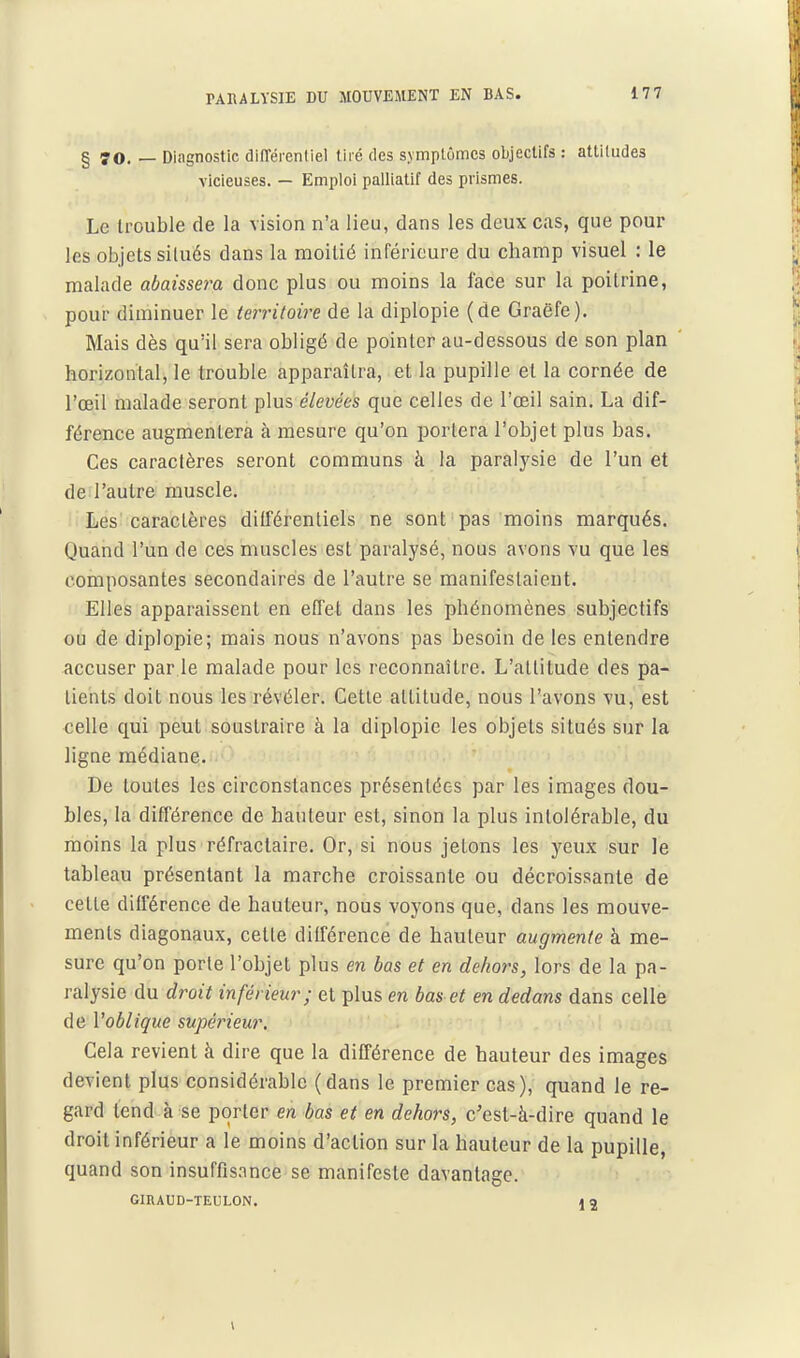 § 70. — Diagnostic difTérentiel tiré des symptômes objectifs : attitudes vicieuses. — Emploi palliatif des prismes. Le trouble de la vision n'a lieu, dans les deux cas, que pour les objets silués dans la moitié inférieure du champ visuel : le malade abaissera donc plus ou moins la face sur la poitrine, pour diminuer le territoire de la diplopie (de Graëfe). Mais dès qu'il sera obligé de pointer au-dessous de son plan ' horizontal, le trouble apparaîtra, et la pupille et la cornée de l'œil malade seront plus élevées que celles de l'œil sain. La dif- férence augmentera à mesure qu'on portera l'objet plus bas. Ces caractères seront communs à la paralysie de l'un et de l'autre muscle. Les caractères ditférentiels ne sont pas moins marqués. Quand l'un de ces muscles est paralysé, nous avons vu que les composantes secondaires de l'autre se manifestaient. Elles apparaissent en effet dans les phénomènes subjectifs ou de diplopie; mais nous n'avons pas besoin de les entendre accuser par le malade pour les reconnaître. L'altitude des pa- tients doit nous les révéler. Cette attitude, nous l'avons vu, est celle qui peut soustraire à la diplopie les objets situés sur la ligne médiane. De toutes les circonstances présentées par les images dou- bles, la différence de hauteur est, sinon la plus intolérable, du moins la plus réfractaire. Or, si nous jetons les yeux sur le tableau présentant la marche croissante ou décroissante de cette différence de hauteur, nous voyons que, dans les mouve- ments diagonaux, cette différence de hauteur augmente à me- sure qu'on porte l'objet plus en bas et en dehors, lors de la pa- ralysie du droit inférieur; et plus en bas et en dedans dans celle de l'oblique supérieur. Cela revient à dire que la différence de hauteur des images devient plus considérable (dans le premier cas), quand le re- gard tend à se porter en bas et en dehors, c'est-à-dire quand le droit inférieur a le moins d'action sur la hauteur de la pupille, quand son insuffisance se manifeste davantage. GIRAUD-TEULON. 4 a