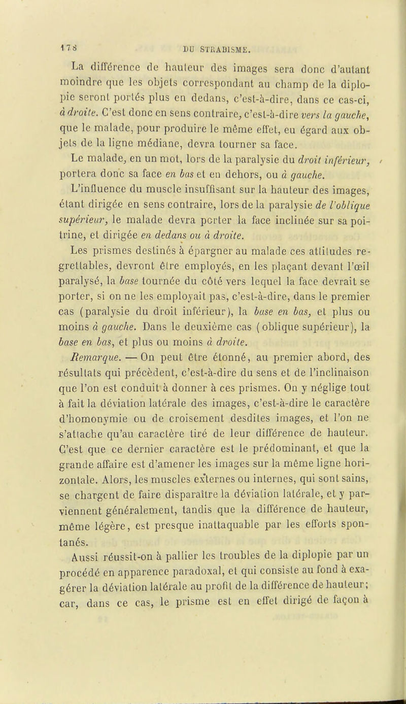 La différence de hauleui- des images sera donc d'autant moindre que les objets correspondant au champ de la diplo- pie seront portés plus en dedans, c'est-à-dire, dans ce cas-ci, à droite. C'est donc en sens contraire, c'est-à-dire vers la gauche, que le malade, pour produire le même effet, eu égard aux ob- jets de la ligne médiane, devra tourner sa face. Le malade, en un mot, lors de la paralysie du droit inférieur, portera donc sa face en bas et en dehors, ou à gauche. L'influence du muscle insuffisant sur la hauteur des images, étant dirigée en sens contraire, lors de la paralysie de l'oblique supérieur, le malade devra porter la face inclinée sur sa poi- trine, et dirigée en dedans ou à droite. Les prismes destinés à épargner au malade ces atliludes re- grettables, devront êlre employés, en les plaçant devant l'œil paralysé, la base tournée du côté vers lequel la face devrait se porter, si on ne les employait pas, c'est-à-dire, dans le premier cas (paralysie du droit inférieur), la base en bas, et plus ou moins à gauche. Dans le deuxième cas (oblique supérieur), la base en bas, et plus ou moins à droite. Remai^que. — On peut être étonné, au premier abord, des résultats qui précèdent, c'est-à-dire du sens et de l'inclinaison que l'on est conduit à donner à ces prismes. On y néglige tout à fait la déviation latérale des images, c'est-à-dire le caractère d'homonymie ou de croisement desdiles images, et l'on ne s'atiache qu'au caractère tiré de leur différence de hauteur. C'est que ce dernier caractère est le prédominant, et que la grande affaire est d'amener les images sur la même ligne hori- zontale. Alors, les muscles externes ou internes, qui sont sains, se chargent de faire disparaître la déviation latérale, et y par- viennent généralement, tandis que la différence de hauteur, même légère, est presque inattaquable par les efforts spon- tanés. Aussi réussit-on à pallier les troubles de la diplopie par un procédé en apparence paradoxal, et qui consiste au fond à exa- gérer la déviation latérale au profil de la différence de hauteur; car, dans ce cas, le prisme est en effet dirigé de façon à