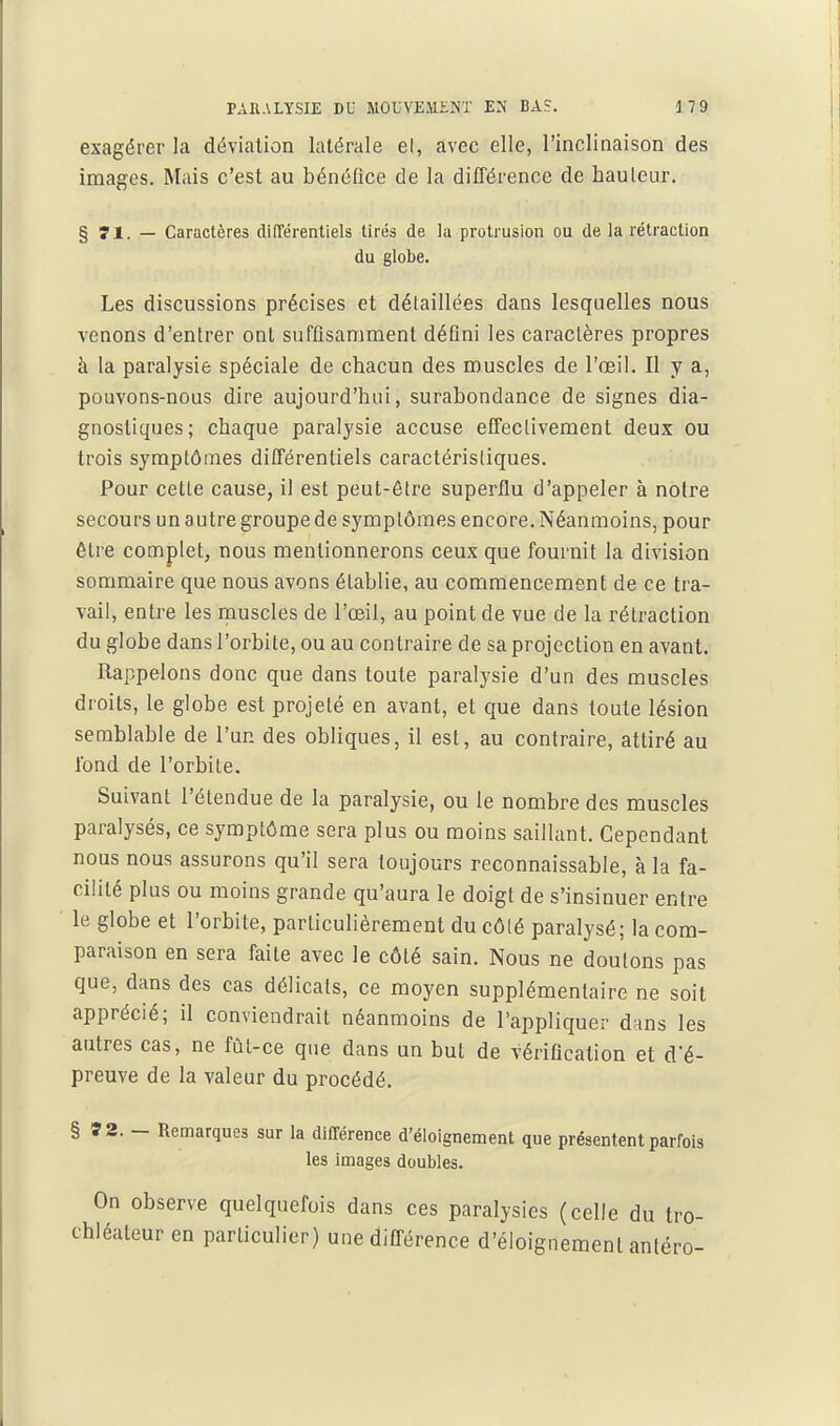 exagérer la déviation latérale el, avec elle, l'inclinaison des images. Mais c'est au bénéfice de la différence de hauteur. § 71. — Caractères différentiels tirés de la protrusion ou de la rétraction du globe. Les discussions précises et délaillées dans lesquelles nous venons d'entrer ont suffisamment défini les caractères propres à la paralysie spéciale de chacun des muscles de l'œil. Il y a, pouvons-nous dire aujourd'hui, surabondance de signes dia- gnostiques; chaque paralysie accuse effectivement deux ou trois symptômes différentiels caractéristiques. Pour cette cause, il est peut-être superflu d'appeler à notre secours un autre groupe de symptômes encore. Néanmoins, pour être complet, nous mentionnerons ceux que fournit la division sommaire que nous avons établie, au commencement de ce tra- vail, entre les muscles de l'oeil, au point de vue de la rétraction du globe dans l'orbite, ou au contraire de sa projection en avant. Rappelons donc que dans toute paralysie d'un des muscles droits, le globe est projeté en avant, et que dans toute lésion semblable de l'un des obliques, il est, au contraire, attiré au fond de l'orbite. Suivant l'étendue de la paralysie, ou le nombre des muscles paralysés, ce symptôme sera plus ou moins saillant. Cependant nous nous assurons qu'il sera toujours reconnaissable, à la fa- cilité plus ou moins grande qu'aura le doigt de s'insinuer entre le globe et l'orbite, particulièrement du côté paralysé; la com- paraison en sera faite avec le côté sain. Nous ne doutons pas que, dans des cas délicats, ce moyen supplémentaire ne soit apprécié; il conviendrait néanmoins de l'appliquer dans les autres cas, ne fût-ce que dans un but de vérification et d'é- preuve de la valeur du procédé. § *2. - Remarques sur la différence d'éloignement que présentent parfois les images doubles. On observe quelquefois dans ces paralysies (celle du tro- chléateur en particulier) une différence d'éloignement anléro-