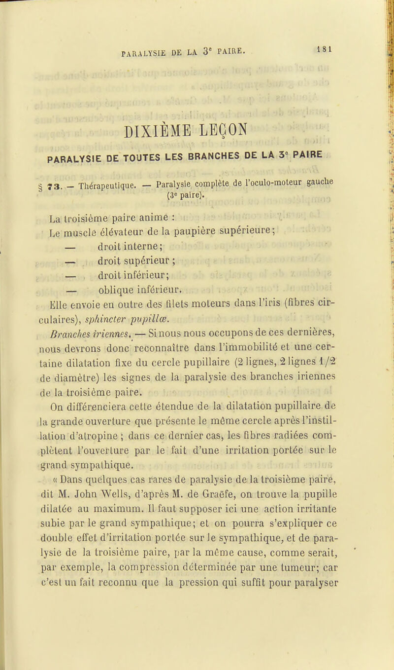 DIXIÈME LEÇON PARALYSIE DE TOUTES LES BRANCHES DE LA 3 PAIRE § 73. - Thérapeutique. — Paralysie complète de l'oculo-moteur gauche (3» paire). La troisième paire anime : Le muscle élévateur de la paupière supérieure; — droit interne; — droit supérieur ; — droit inférieur; — oblique inférieur. Elle envoie en outre des filets moteurs dans l'iris (fibres cir- culaires), sphincter pupillœ. Branches iriennes, — Si nous nous occupons de ces dernières, nous devrons donc reconnaître dans l'immobilité et une cer- taine dilatation fixe du cercle pupillaire (2 lignes, 2 lignes 1/2 de diamètre) les signes de la paralysie des branches iriennes de la troisième paire. On différenciera cette étendue de la dilatation pupillaire de la grande ouverture que présente le môme cercle après l'instil- lation d'atropine ; dans ce dernier cas, les fibres radiées com- plètent l'ouverture par le fait d'une irritation portée sur le grand sympathique. « Dans quelques cas rares de paralysie de la troisième paire, dit M. John Wells, d'après M. de Graëfe, on trouve la pupille dilatée au maximum. Il faut supposer ici une action irritante subie parle grand sympathique; et on pourra s'expliquer ce double effet d'irritation portée sur le sympathique, et de para- lysie de la troisième paire, par la même cause, comme serait, par exemple, la compression déterminée par une tumeur; car c'est un fait reconnu que la pression qui suffit pour paralyser