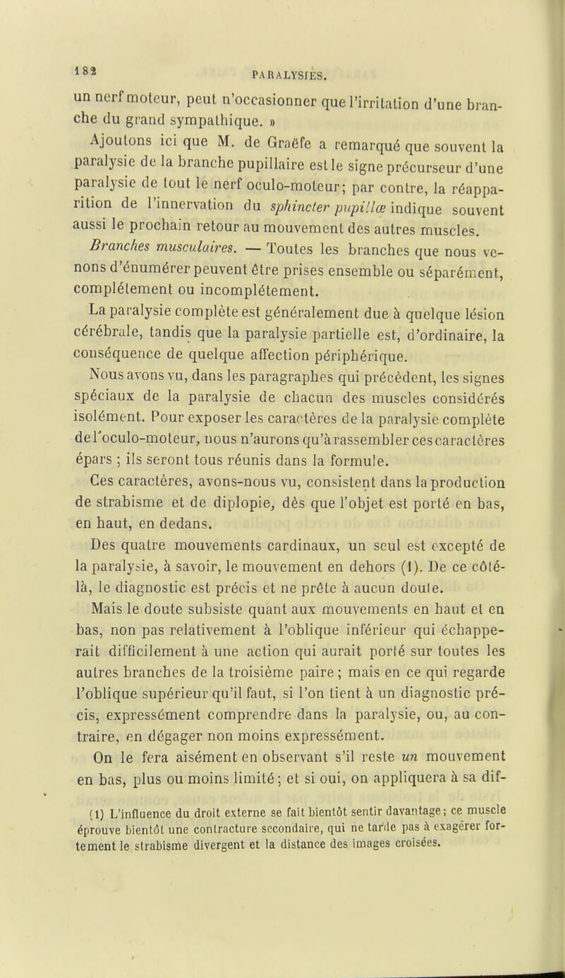 un nerf moteur, peut n'occasionner que l'irritation d'une bran- che du grand sympathique. » Ajoutons ici que M. de Graëfe a remarqué que souvent la paralysie de la branche pupillaire est le signe précurseur d'une paralysie de tout le nerf oculo-moteur; par contre, la réappa- rition de l'innervation du sphincter pupiUœ indique souvent aussi le prochain retour au mouvement des autres muscles. Branches musculaires. — Toutes les branches que nous ve- nons d'énumérer peuvent être prises ensemble ou séparément, complètement ou incomplètement. La paralysie complète est généralement due à quelque lésion cérébrale, tandis que la paralysie partielle est, d'ordinaire, la conséquence de quelque affection périphérique. Nous avons vu, dans les paragraphes qui précèdent, les signes spéciaux de la paralysie de chacun des muscles considérés isolément. Pour exposer les caractères de la paralysie complète deToculo-moteur, nous n'aurons qu'àrassemblercescaractôres épars ; ils seront tous réunis dans la formule. Ces caractères, avons-nous vu, consistent dans la production de strabisme et de diplopie, dès que l'objet est porté en bas, en haut, en dedans. Des quatre mouvements cardinaux, un seul est excepté de la paralysie, à savoir, le mouvement en dehors (i). De ce côté- là, le diagnostic est précis et ne prête à aucun doule. Mais le doute subsiste quant aux mouvements en haut et en bas, non pas relativement à l'oblique inférieur qui échappe- rait difficilement à une action qui aurait porté sur toutes les autres branches de la troisième paire ; mais en ce qui regarde l'oblique supérieur qu'il faut, si l'on tient à un diagnostic pré- cis, expressément comprendre dans la paralysie, ou, au con- traire, en dégager non moins expressément. On le fera aisément en observant s'il reste un mouvement en bas, plus ou moins limité; et si oui, on appliquera à sa dif- (1) L'influence du droit externe se fait bientôt sentir davantage; ce muscle éprouve bientôt une contracture secondaire, qui ne tanle pas à exagérer for- tement le strabisme divergent et la distance des images croisées.